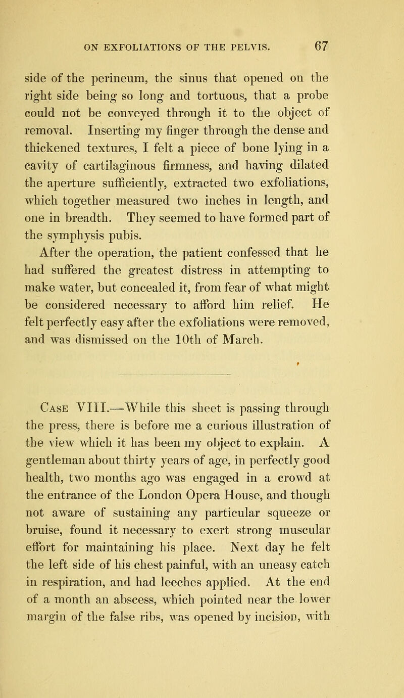side of the perineum, the sinus that opened on the right side being so long and tortuous, that a probe could not be conveyed through it to the object of removal. Inserting my finger through the dense and thickened textures, I felt a piece of bone lying in a cavity of cartilaginous firmness, and having dilated the aperture sufficiently, extracted two exfoliations, which together measured two inches in length, and one in breadth. They seemed to have formed part of the symphysis pubis. After the operation, the patient confessed that he had suffered the greatest distress in attempting to make water, but concealed it, from fear of what might be considered necessary to afford him relief. He felt perfectly easy after the exfoliations were removed, and was dismissed on the 10th of March. Case VIII.—While this sheet is passing through the press, there is before me a curious illustration of the view which it has been my object to explain. A gentleman about thirty years of age, in perfectly good health, two months ago was engaged in a crowd at the entrance of the London Opera House, and though not aware of sustaining any particular squeeze or bruise, found it necessary to exert strong muscular effort for maintaining his place. Next day he felt the left side of his chest painful, with an uneasy catch in respiration, and had leeches applied. At the end of a month an abscess, which pointed near the lower margin of the false ribs, was opened by incision, with