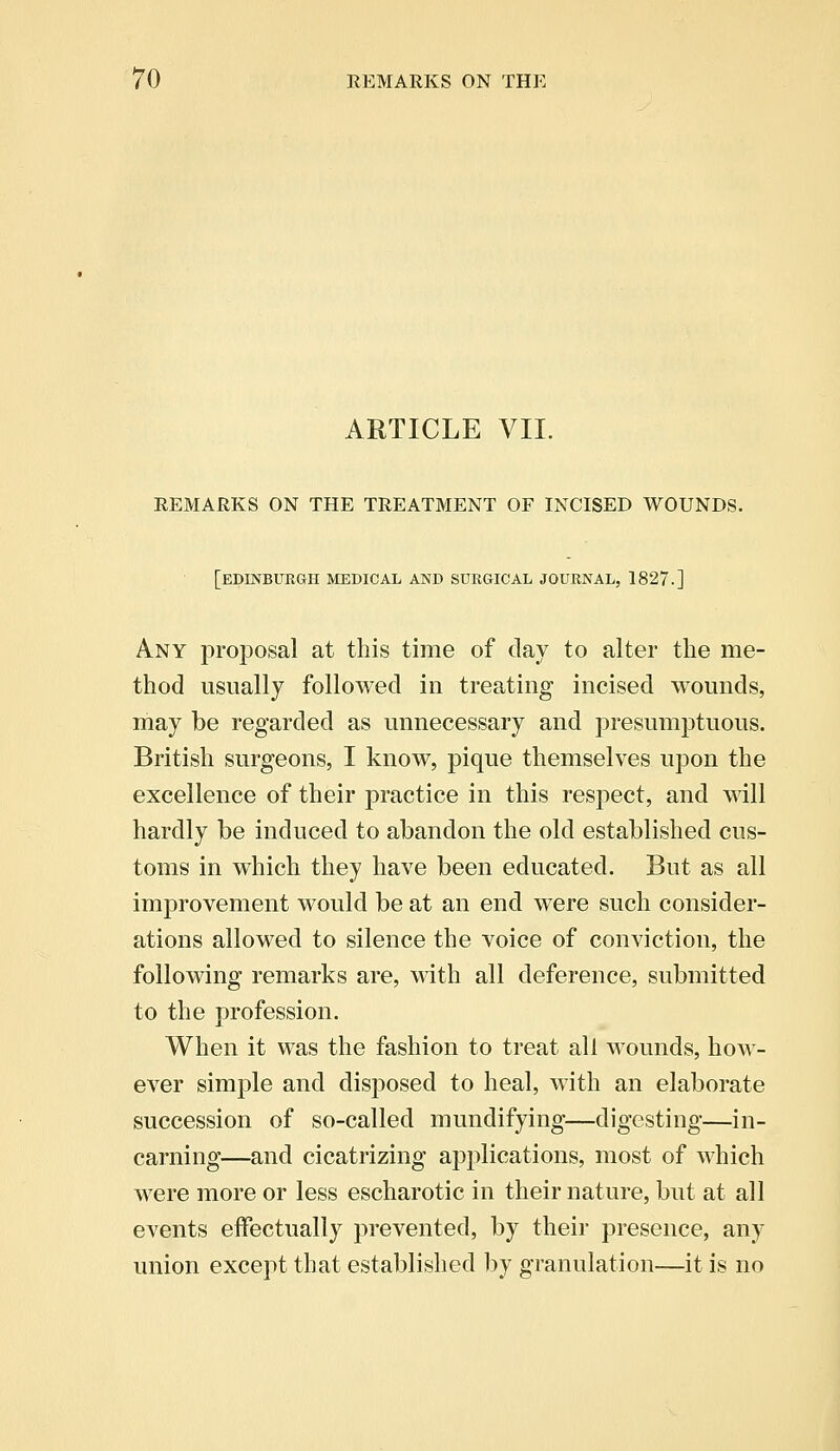 ARTICLE VII. REMARKS ON THE TREATMENT OF INCISED WOUNDS. [EDINBURGH MEDICAL AND SURGICAL JOURNAL, 1827.] Any proposal at this time of day to alter the me- thod usually followed in treating incised wounds, may be regarded as unnecessary and presumptuous. British surgeons, I know, pique themselves upon the excellence of their practice in this respect, and will hardly be induced to abandon the old established cus- toms in which they have been educated. But as all improvement would be at an end were such consider- ations allowed to silence the voice of conviction, the following remarks are, with all deference, submitted to the profession. When it was the fashion to treat all wounds, how- ever simple and disposed to heal, with an elaborate succession of so-called mundifying—digesting—in- earning—and cicatrizing applications, most of which were more or less escharotic in their nature, but at all events effectually prevented, by their presence, any union except that established by granulation—it is no