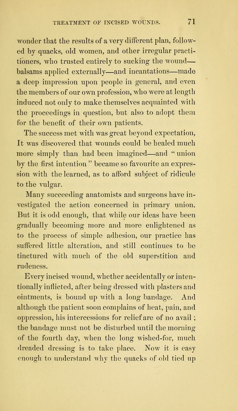 wonder that the results of a very different plan, follow- ed by quacks, old women, and other irregular practi- tioners, who trusted entirely to sucking the wound— balsams applied externally—and incantations—made a deep impression upon people in general, and even the members of our own profession, who were at length induced not only to make themselves acquainted with the proceedings in question, but also to adopt them for the benefit of their own patients. The success met with was great beyond expectation, It was discovered that wounds could be healed much more simply than had been imagined—and  union by the first intention  became so favourite an expres- sion with the learned, as to afford subject of ridicule to the vulgar. Many succeeding anatomists and surgeons have in- vestigated the action concerned in primary union. But it is odd enough, that while our ideas have been gradually becoming more and more enlightened as to the process of simple adhesion, our practice has suffered little alteration, and still continues to be tinctured with much of the old superstition and rudeness. Every incised wound, whether accidentally or inten- tionally inflicted, after being dressed with plasters and ointments, is bound up with a long bandage. And although the patient soon complains of heat, pain, and oppression, his intercessions for relief are of no avail; the bandage must not be disturbed until the morning of the fourth day, when the long wished-for, much dreaded dressing is to take place. Now it is easy enough to understand why the quacks of old tied up