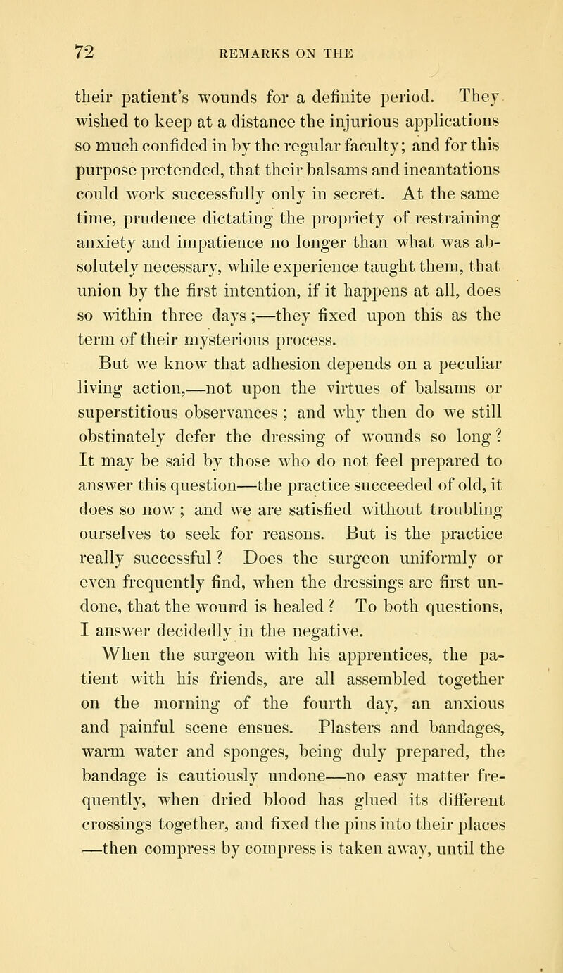 their patient's wounds for a definite period. They wished to keep at a distance the injurious applications so much confided in by the regular faculty; and for this purpose pretended, that their balsams and incantations could work successfully only in secret. At the same time, prudence dictating the propriety of restraining anxiety and impatience no longer than what was ab- solutely necessary, while experience taught them, that union by the first intention, if it happens at all, does so within three days;—they fixed upon this as the term of their mysterious process. But we know that adhesion depends on a peculiar living action,—not upon the virtues of balsams or superstitious observances ; and why then do we still obstinately defer the dressing of wounds so long ? It may be said by those who do not feel prepared to answer this question—the practice succeeded of old, it does so now; and we are satisfied without troubling ourselves to seek for reasons. But is the practice really successful ? Does the surgeon uniformly or even frequently find, when the dressings are first un- done, that the wound is healed ? To both questions, I answer decidedly in the negative. When the surgeon with his apprentices, the pa- tient with his friends, are all assembled together on the morning of the fourth day, an anxious and painful scene ensues. Plasters and bandages, warm water and sponges, being duly prepared, the bandage is cautiously undone—no easy matter fre- quently, when dried blood has glued its different crossings together, and fixed the pins into their places —then compress by compress is taken away, until the