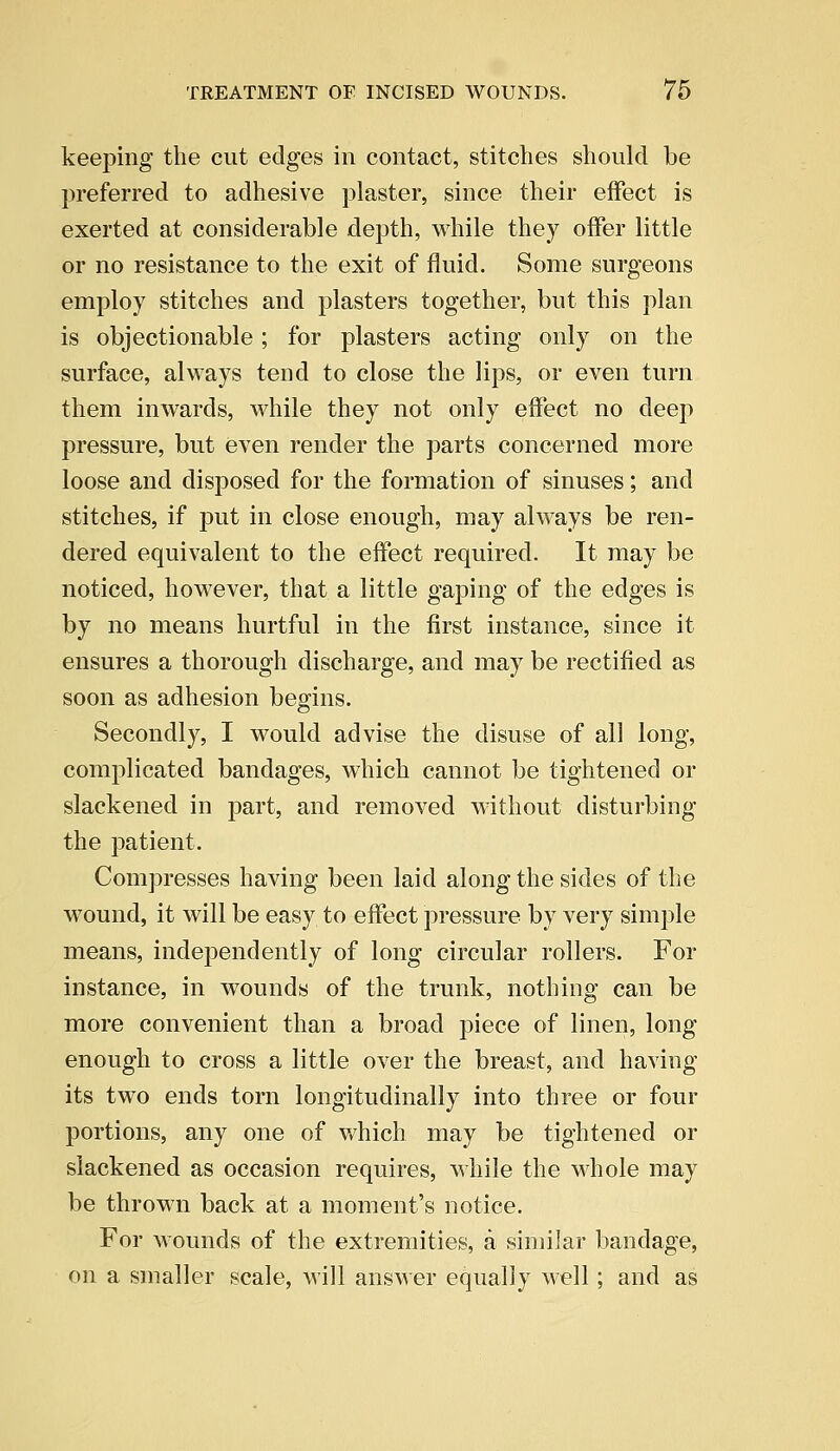 keeping the cut edges in contact, stitches should be preferred to adhesive plaster, since their effect is exerted at considerable depth, while they offer little or no resistance to the exit of fluid. Some surgeons employ stitches and plasters together, but this plan is objectionable; for plasters acting only on the surface, always tend to close the lips, or even turn them inwards, while they not only effect no deep pressure, but even render the parts concerned more loose and disposed for the formation of sinuses; and stitches, if put in close enough, may always be ren- dered equivalent to the effect required. It may be noticed, however, that a little gaping of the edges is by no means hurtful in the first instance, since it ensures a thorough discharge, and may be rectified as soon as adhesion begins. Secondly, I would advise the disuse of all long, complicated bandages, which cannot be tightened or slackened in part, and removed without disturbing the patient. Compresses having been laid along the sides of the wound, it will be easy to effect pressure by very simple means, independently of long circular rollers. For instance, in wounds of the trunk, nothing can be more convenient than a broad piece of linen, long enough to cross a little over the breast, and having its two ends torn longitudinally into three or four portions, any one of which may be tightened or slackened as occasion requires, while the whole may be thrown back at a moment's notice. For wounds of the extremities, a similar bandage, on a smaller scale, will answer equally well; and as