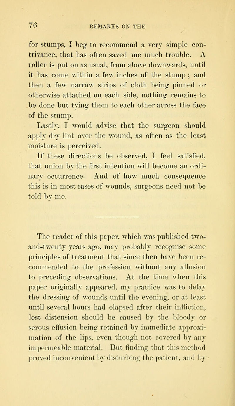 for stumps, I beg to recommend a very simple con- trivance, that has often saved me much trouble. A roller is put on as usual, from above downwards, until it has come within a few inches of the stump ; and then a few narrow strips of cloth being pinned or otherwise attached on each side, nothing remains to be done but tying them to each other across the face of the stump. Lastly, I would advise that the surgeon should apply dry lint over the wTound, as often as the least moisture is perceived. If these directions be observed, I feel satisfied, that union by the first intention will become an ordi- nary occurrence. And of how much consequence this is in most cases of wounds, surgeons need not be told by me. The reader of this paper, which was published two- and-twenty years ago, may probably recognise some principles of treatment that since then have been re- commended to the profession without any allusion to preceding observations. At the time when this paper originally appeared, my practice was to delay the dressing of wounds until the evening, or at least until several hours had elapsed after their infliction, lest distension should be caused by the bloody or serous effusion being retained by immediate approxi- mation of the lips, even though not covered by any impermeable material. But finding that this method proved inconvenient by disturbing the patient, and by