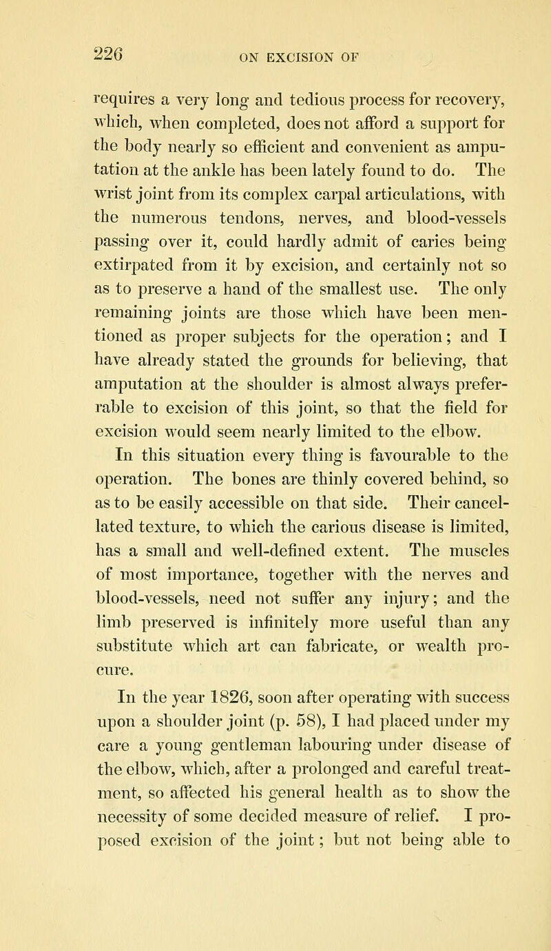 requires a very long and tedious process for recovery, which, when completed, does not afford a support for the body nearly so efficient and convenient as ampu- tation at the ankle has been lately found to do. The wrist joint from its complex carpal articulations, with the numerous tendons, nerves, and blood-vessels passing- over it, could hardly admit of caries being extirpated from it by excision, and certainly not so as to preserve a hand of the smallest use. The only remaining joints are those which have been men- tioned as proper subjects for the operation; and I have already stated the grounds for believing, that amputation at the shoulder is almost always prefer- rable to excision of this joint, so that the field for excision would seem nearly limited to the elbow. In this situation every thing is favourable to the operation. The bones are thinly covered behind, so as to be easily accessible on that side. Their cancel- lated texture, to which the carious disease is limited, has a small and well-defined extent. The muscles of most importance, together with the nerves and blood-vessels, need not suffer any injury; and the limb preserved is infinitely more useful than any substitute which art can fabricate, or wealth pro- cure. In the year 1826, soon after operating with success upon a shoulder joint (p. 58), I had placed under my care a young gentleman labouring under disease of the elbow, which, after a prolonged and careful treat- ment, so affected his general health as to show the necessity of some decided measure of relief. I pro- posed excision of the joint; but not being able to