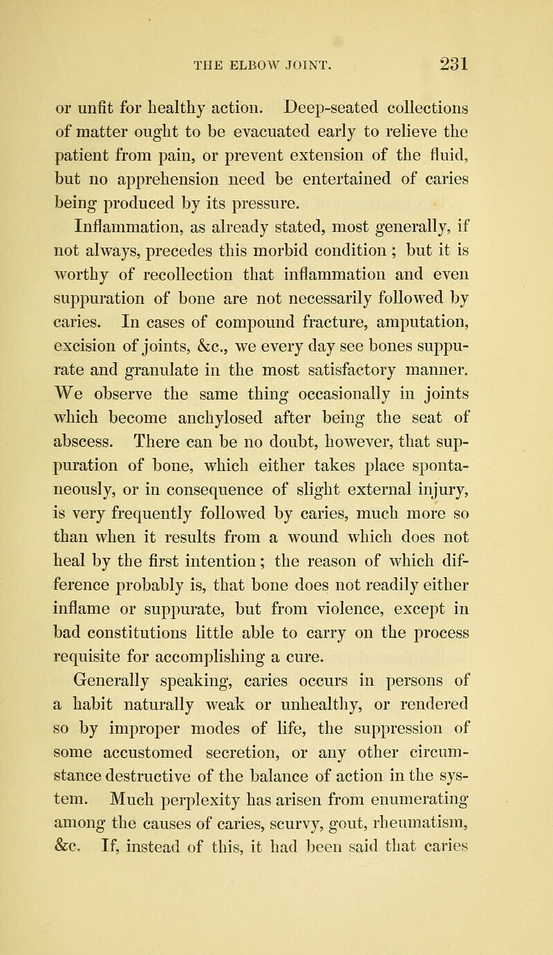 or unfit for healthy action. Deep-seated collections of matter ought to be evacuated early to relieve the patient from pain, or prevent extension of the fluid, but no apprehension need be entertained of caries being produced by its pressure. Inflammation, as already stated, most generally, if not always, precedes this morbid condition ; but it is worthy of recollection that inflammation and even suppuration of bone are not necessarily followed by caries. In cases of compound fracture, amputation, excision of joints, &c, we every day see bones suppu- rate and granulate in the most satisfactory manner. We observe the same thing occasionally in joints which become anchylosed after being the seat of abscess. There can be no doubt, however, that sup- puration of bone, which either takes place sponta- neously, or in consequence of slight external injury, is very frequently followed by caries, much more so than when it results from a wound which does not heal by the first intention; the reason of which dif- ference probably is, that bone does not readily either inflame or suppurate, but from violence, except in bad constitutions little able to carry on the process requisite for accomplishing a cure. Generally speaking, caries occurs in persons of a habit naturally weak or unhealthy, or rendered so by improper modes of life, the suppression of some accustomed secretion, or any other circum- stance destructive of the balance of action in the sys- tem. Much perplexity has arisen from enumerating among the causes of caries, scurvy, gout, rheumatism, &c. If, instead of this, it had been said that caries