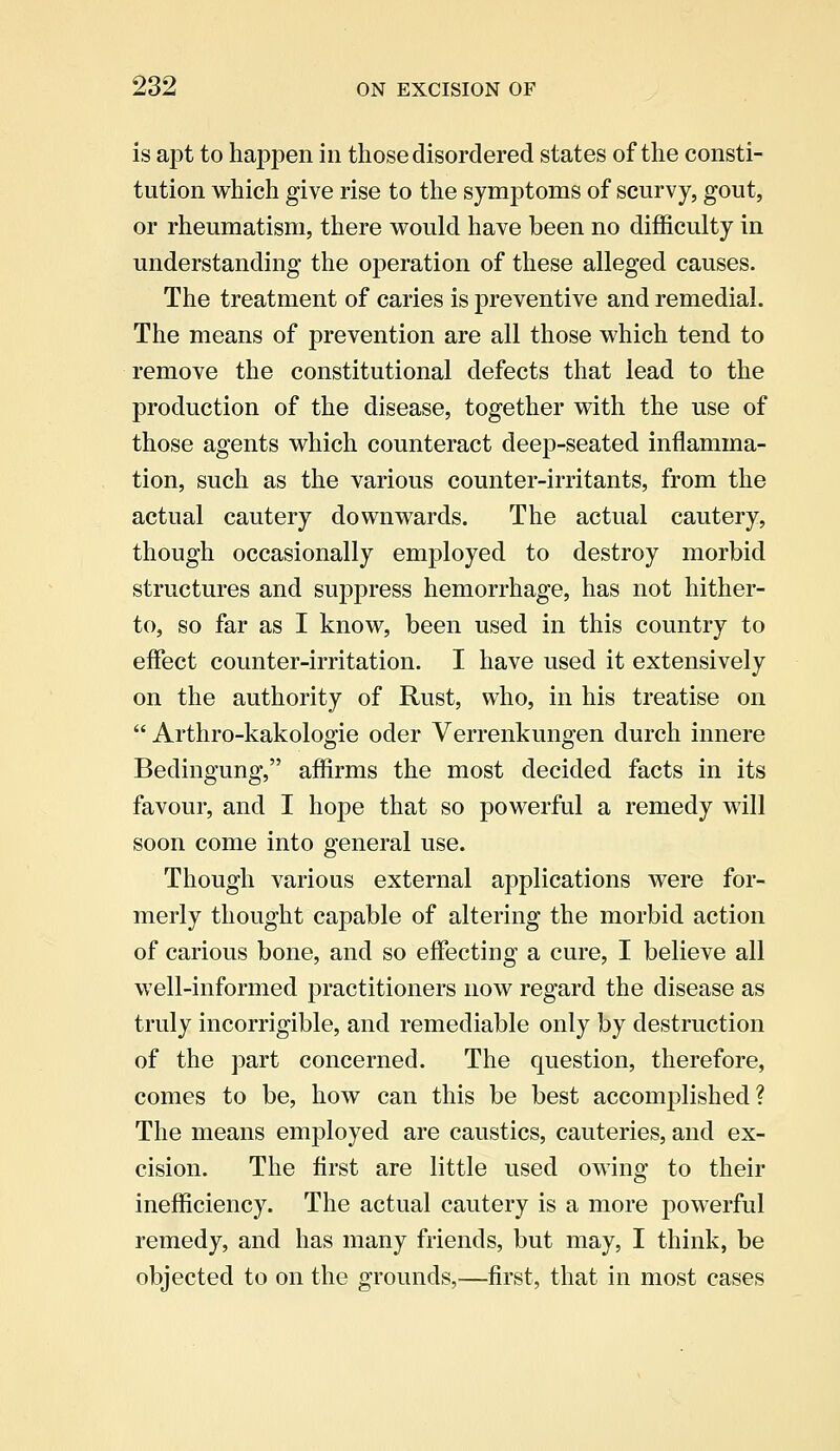 is apt to happen in those disordered states of the consti- tution which give rise to the symptoms of scurvy, gout, or rheumatism, there would have been no difficulty in understanding the operation of these alleged causes. The treatment of caries is preventive and remedial. The means of prevention are all those which tend to remove the constitutional defects that lead to the production of the disease, together with the use of those agents which counteract deep-seated inflamma- tion, such as the various counter-irritants, from the actual cautery downwards. The actual cautery, though occasionally employed to destroy morbid structures and suppress hemorrhage, has not hither- to, so far as I know, been used in this country to effect counter-irritation. I have used it extensively on the authority of Rust, who, in his treatise on  Arthro-kakologie oder Verrenkungen durch innere Bedingung, affirms the most decided facts in its favour, and I hope that so powerful a remedy will soon come into general use. Though various external applications were for- merly thought capable of altering the morbid action of carious bone, and so effecting a cure, I believe all well-informed practitioners now regard the disease as truly incorrigible, and remediable only by destruction of the part concerned. The question, therefore, comes to be, how can this be best accomplished? The means employed are caustics, cauteries, and ex- cision. The first are little used owing to their inefficiency. The actual cautery is a more powerful remedy, and has many friends, but may, I think, be objected to on the grounds,—first, that in most cases