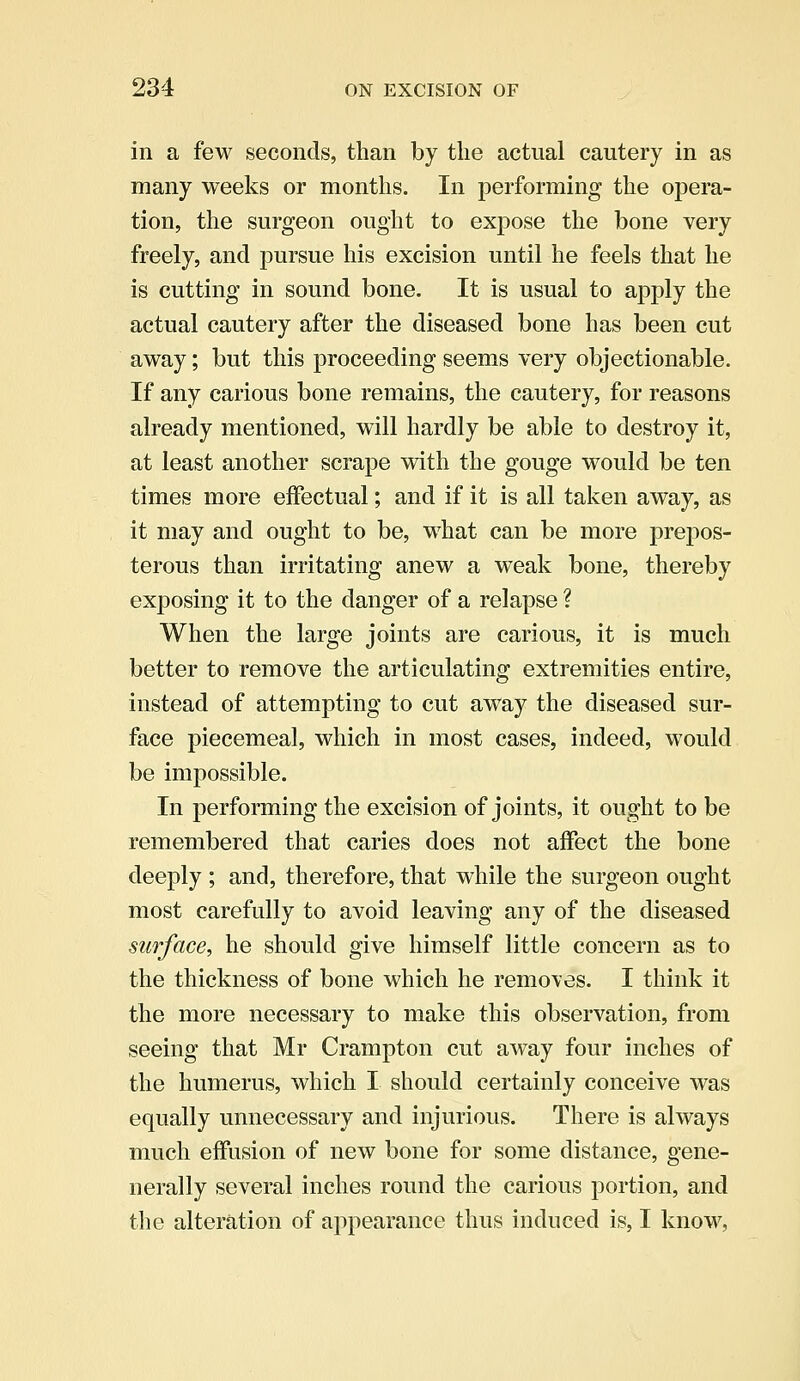 in a few seconds, than by the actual cautery in as many weeks or months. In performing the opera- tion, the surgeon ought to expose the bone very freely, and pursue his excision until he feels that he is cutting in sound bone. It is usual to apply the actual cautery after the diseased bone has been cut away; but this proceeding seems very objectionable. If any carious bone remains, the cautery, for reasons already mentioned, will hardly be able to destroy it, at least another scrape with the gouge would be ten times more effectual; and if it is all taken away, as it may and ought to be, what can be more prepos- terous than irritating anew a weak bone, thereby exposing it to the danger of a relapse ? When the large joints are carious, it is much better to remove the articulating extremities entire, instead of attempting to cut away the diseased sur- face piecemeal, which in most cases, indeed, would be impossible. In performing the excision of joints, it ought to be remembered that caries does not affect the bone deeply ; and, therefore, that while the surgeon ought most carefully to avoid leaving any of the diseased surface, he should give himself little concern as to the thickness of bone which he removes. I think it the more necessary to make this observation, from seeing that Mr Crampton cut away four inches of the humerus, which I should certainly conceive was equally unnecessary and injurious. There is always much effusion of new bone for some distance, gene- nerally several inches round the carious portion, and the alteration of appearance thus induced is, I know,