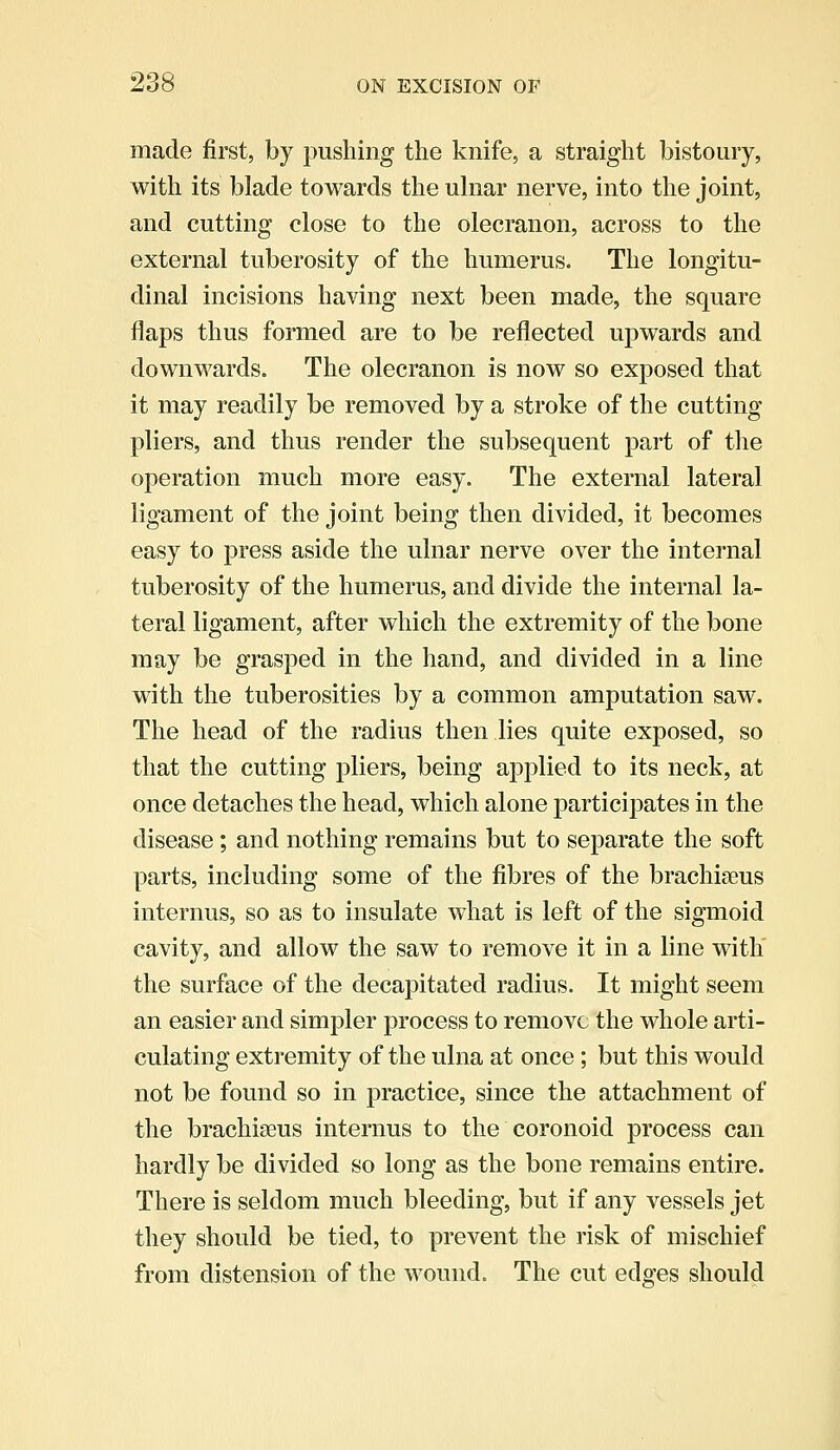 made first, by pushing the knife, a straight bistoury, with its blade towards the ulnar nerve, into the joint, and cutting close to the olecranon, across to the external tuberosity of the humerus. The longitu- dinal incisions having next been made, the square flaps thus formed are to be reflected upwards and downwards. The olecranon is now so exposed that it may readily be removed by a stroke of the cutting- pliers, and thus render the subsequent part of the operation much more easy. The external lateral ligament of the joint being then divided, it becomes easy to press aside the ulnar nerve over the internal tuberosity of the humerus, and divide the internal la- teral ligament, after which the extremity of the bone may be grasped in the hand, and divided in a line with the tuberosities by a common amputation saw. The head of the radius then lies quite exposed, so that the cutting pliers, being applied to its neck, at once detaches the head, which alone participates in the disease; and nothing remains but to separate the soft parts, including some of the fibres of the brachials internus, so as to insulate what is left of the sigmoid cavity, and allow the saw to remove it in a line with the surface of the decapitated radius. It might seem an easier and simpler process to remove the whole arti- culating extremity of the ulna at once; but this would not be found so in practice, since the attachment of the brachiseus internus to the coronoid process can hardly be divided so long as the bone remains entire. There is seldom much bleeding, but if any vessels jet they should be tied, to prevent the risk of mischief from distension of the wound. The cut edges should