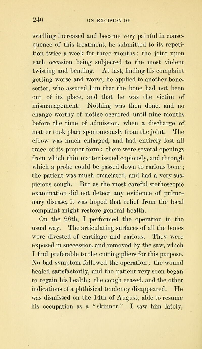 swelling increased and became very painful in conse- quence of this treatment, he submitted to its repeti- tion twice a-week for three months; the joint upon each occasion being subjected to the most violent twisting and bending. At last, finding his complaint getting worse and worse, he applied to another bone- setter, who assured him that the bone had not been out of its place, and that he was the victim of mismanagement. Nothing was then done, and no change worthy of notice occurred until nine months before the time of admission, when a discharge of matter took place spontaneously from the joint. The elbow was much enlarged, and had entirely lost all trace of its proper form ; there were several openings from which thin matter issued copiously, and through which a probe could be passed down to carious bone ; the patient was much emaciated, and had a very sus- picious cough. But as the most careful stethoscopic examination did not detect any evidence of pulmo- nary disease, it was hoped that relief from the local complaint might restore general health. On the 28th, I performed the operation in the usual way. The articulating surfaces of all the bones were divested of cartilage and carious. They were exposed in succession, and removed by the saw, which I find preferable to the cutting pliers for this purpose. No bad symptom followed the operation ; the wound healed satisfactorily, and the patient very soon began to regain his health ; the cough ceased, and the other indications of a phthisical tendency disappeared. He was dismissed on the 14th of August, able to resume his occupation as a skinner. I saw him lately,