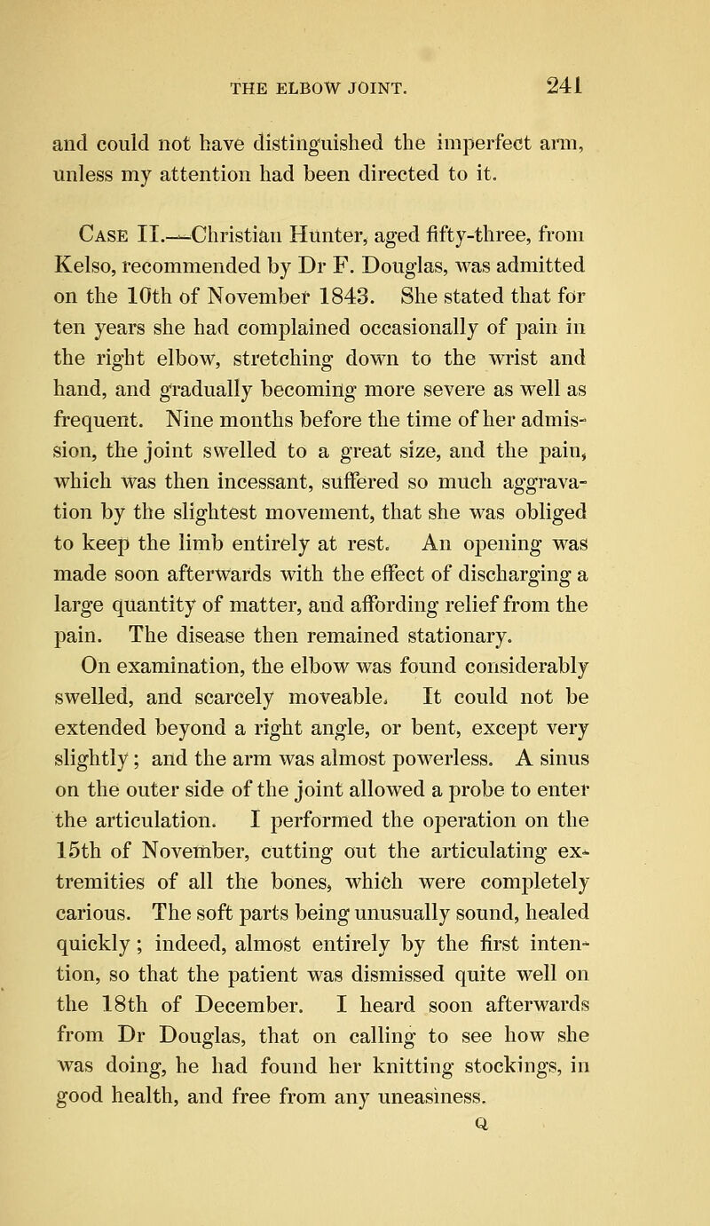 and could not have distinguished the imperfect arm, unless my attention had been directed to it. Case II.-—Christian Hunter, aged fifty-three, from Kelso, recommended by Dr F. Douglas, was admitted on the 10th of November 1843. She stated that for ten years she had complained occasionally of pain in the right elbow, stretching down to the wrist and hand, and gradually becoming more severe as well as frequent. Nine months before the time of her admis- sion, the joint swelled to a great size, and the pain, which was then incessant, suffered so much aggrava- tion by the slightest movement, that she was obliged to keep the limb entirely at rest. An opening was made soon afterwards with the effect of discharging a large quantity of matter, and affording relief from the pain. The disease then remained stationary. On examination, the elbow was found considerably swelled, and scarcely moveable, It could not be extended beyond a right angle, or bent, except very slightly; and the arm was almost powerless. A sinus on the outer side of the joint allowed a probe to enter the articulation. I performed the operation on the 15th of November, cutting out the articulating ex* tremities of all the bones, which were completely carious. The soft parts being unusually sound, healed quickly; indeed, almost entirely by the first inten- tion, so that the patient was dismissed quite well on the 18th of December. I heard soon afterwards from Dr Douglas, that on calling to see how she was doing, he had found her knitting stockings, in good health, and free from any uneasiness. Q