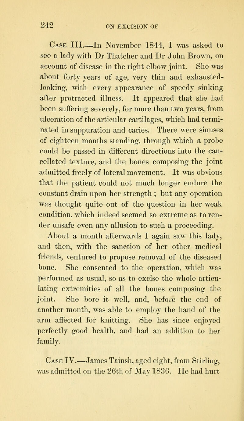 Case III.—In November 1844, I was asked to see a lady with Dr Thatcher and Dr John Brown, on account of disease in the right elbow joint. She was about forty years of age, very thin and exhausted- looking, with every appearance of speedy sinking after protracted illness. It appeared that she had been suffering severely, for more than two years, from ulceration of the articular cartilages, which had termi- nated in suppuration and caries. There were sinuses of eighteen months standing, through which a probe could be passed in different directions into the can- cellated texture, and the bones composing the joint admitted freely of lateral movement. It was obvious that the patient could not much longer endure the constant drain upon her strength ; but any operation was thought quite out of the question in her weak condition, which indeed seemed so extreme as to ren- der unsafe even any allusion to such a proceeding. About a month afterwards I again saw this lady, and then, with the sanction of her other medical friends, ventured to propose removal of the diseased bone. She consented to the operation, which was performed as usual, so as to excise the whole articu- lating extremities of all the bones composing the joint. She bore it well, and, before the end of another month, was able to employ the hand of the arm affected for knitting. She has since enjoyed perfectly good health, and had an addition to her family. Case IV.—James Tainsh, aged eight, from Stirling, was admitted on the 26th of May 1836. He had hurt