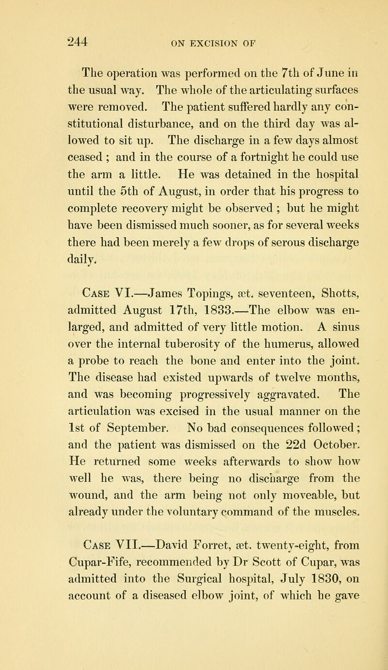 The operation was performed on the 7th of June in the usual way. The whole of the articulating surfaces were removed. The patient suffered hardly any con- stitutional disturbance, and on the third day was al- lowed to sit up. The discharge in a few days almost ceased ; and in the course of a fortnight he could use the arm a little. He was detained in the hospital until the 5th of August, in order that his progress to complete recovery might be observed ; but he might have been dismissed much sooner, as for several weeks there had been merely a few drops of serous discharge daily. Case VI.—James Topings, set. seventeen, Shotts, admitted August 17th, 1833.—The elbow was en- larged, and admitted of very little motion. A sinus over the internal tuberosity of the humerus, allowed a probe to reach the bone and enter into the joint. The disease had existed upwards of twelve months, and was becoming progressively aggravated. The articulation was excised in the usual manner on the 1st of September. No bad consequences followed ; and the patient was dismissed on the 22d October. He returned some weeks afterwards to show how well he was, there being no discharge from the wound, and the arm being not only moveable, but already under the voluntary command of the muscles. Case VII.—David Forret, set. twenty-eight, from Cupar-Fife, recommended by Dr Scott of Cupar, was admitted into the Surgical hospital, July 1830, on account of a diseased elbow joint, of which he gave