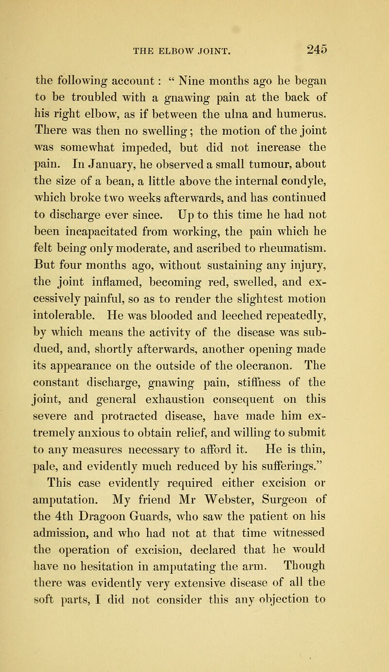 the following account:  Nine months ago he began to be troubled with a gnawing pain at the back of his right elbow, as if between the ulna and humerus. There was then no swelling; the motion of the joint was somewhat impeded, but did not increase the pain. In January, he observed a small tumour, about the size of a bean, a little above the internal condyle, which broke two weeks afterwards, and has continued to discharge ever since. Up to this time he had not been incapacitated from working, the pain which he felt being only moderate, and ascribed to rheumatism,. But four months ago, without sustaining any injury, the joint inflamed, becoming red, swelled, and ex- cessively painful, so as to render the slightest motion intolerable. He was blooded and leeched repeatedly, by which means the activity of the disease was sub- dued, and, shortly afterwards, another opening made its appearance on the outside of the olecranon. The constant discharge, gnawing pain, stiffness of the joint, and general exhaustion consequent on this severe and protracted disease, have made him ex- tremely anxious to obtain relief, and willing to submit to any measures necessary to afford it. He is thin, pale, and evidently much reduced by his sufferings. This case evidently required either excision or amputation. My friend Mr Webster, Surgeon of the 4th Dragoon Guards, who saw the patient on his admission, and who had not at that time witnessed the operation of excision, declared that he would have no hesitation in amputating the arm. Though there was evidently very extensive disease of all the soft parts, I did not consider this any objection to