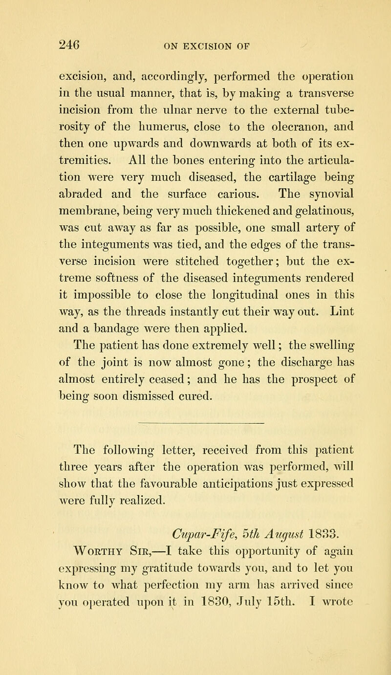 excision, and, accordingly, performed the operation in the usual manner, that is, by making a transverse incision from the ulnar nerve to the external tube- rosity of the humerus, close to the olecranon, and then one upwards and downwards at both of its ex- tremities. All the bones entering into the articula- tion were very much diseased, the cartilage being abraded and the surface carious. The synovial membrane, being very much thickened and gelatinous, was cut away as far as possible, one small artery of the integuments was tied, and the edges of the trans- verse incision were stitched together; but the ex- treme softness of the diseased integuments rendered it impossible to close the longitudinal ones in this way, as the threads instantly cut their way out. Lint and a bandage were then applied. The patient has done extremely well; the swelling of the joint is now almost gone; the discharge has almost entirely ceased; and he has the prospect of being soon dismissed cured. The following letter, received from this patient three years after the operation was performed, will show that the favourable anticipations just expressed were fully realized. Cupar-Fife, 5th August 1833. Worthy Sir,—I take this opportunity of again expressing my gratitude towards you, and to let you know to what perfection my arm has arrived since you operated upon it in 1830, July 15th. I wrote