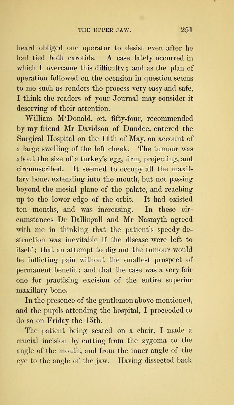 heard obliged one operator to desist even after he had tied both carotids. A case lately occurred in which I overcame this difficulty; and as the plan of operation followed on the occasion in question seems to me such as renders the process very easy and safe, I think the readers of your Journal may consider it deserving of their attention. William McDonald, set. fifty-four, recommended by my friend Mr Davidson of Dundee, entered the Surgical Hospital on the 11th of May, on account of a large swelling of the left cheek. The tumour was about the size of a turkey's egg, firm, projecting, and circumscribed. It seemed to occupy all the maxil- lary bone, extending into the mouth, but not passing beyond the mesial plane of the palate, and reaching up to the lower edge of the orbit. It had existed ten months, and was increasing. In these cir- cumstances Dr Ballingall and Mr Nasmyth agreed with me in thinking that the patient's speedy de- struction was inevitable if the disease were left to itself; that an attempt to dig out the tumour would be inflicting pain without the smallest prospect of permanent benefit; and that the case was a very fair one for practising excision of the entire superior maxillary bone. In the presence of the gentlemen above mentioned, and the pupils attending the hospital, I proceeded to do so on Friday the 15th. The patient being seated on a chair, I made a crucial incision by cutting from the zygoma to the angle of the mouth, and from the inner angle of the eye to the angle of the jaw. Having dissected back