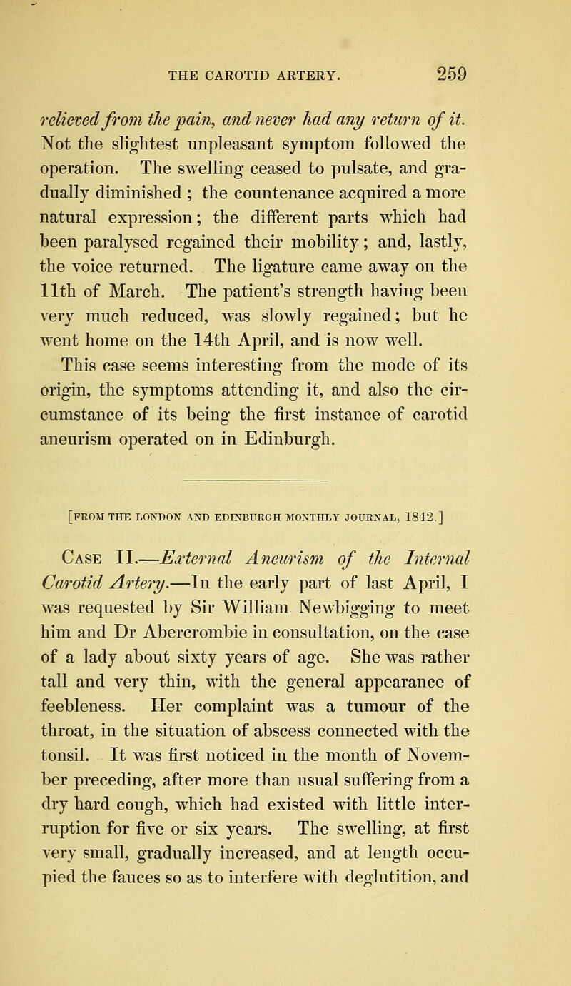 relieved from the pain, and never had any return of it. Not the slightest unpleasant symptom followed the operation. The swelling ceased to pulsate, and gra- dually diminished ; the countenance acquired a more natural expression; the different parts which had been paralysed regained their mobility; and, lastly, the voice returned. The ligature came away on the 11th of March. The patient's strength having been very much reduced, was slowly regained; but he went home on the 14th April, and is now well. This case seems interesting from the mode of its origin, the symptoms attending it, and also the cir- cumstance of its being the first instance of carotid aneurism operated on in Edinburgh. [FROM THE LONDON AND EDINBURGH MONTHLY JOURNAL, 1842.] Case II.—External Aneurism of the Internal Carotid Artery.—In the early part of last April, I was requested by Sir William Newbigging to meet him and Dr Abercrombie in consultation, on the case of a lady about sixty years of age. She was rather tall and very thin, with the general appearance of feebleness. Her complaint was a tumour of the throat, in the situation of abscess connected with the tonsil. It was first noticed in the month of Novem- ber preceding, after more than usual suffering from a dry hard cough, which had existed with little inter- ruption for five or six years. The swelling, at first very small, gradually increased, and at length occu- pied the fauces so as to interfere with deglutition, and