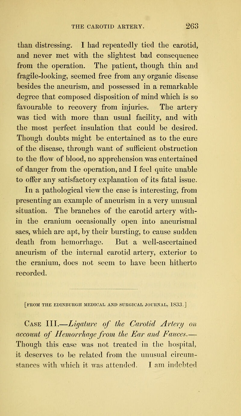 than distressing. I had repeatedly tied the carotid, and never met with the slightest bad consequence from the operation. The patient, though thin and fragile-looking, seemed free from any organic disease besides the aneurism, and possessed in a remarkable degree that composed disposition of mind which is so favourable to recovery from injuries. The artery was tied with more than usual facility, and with the most perfect insulation that could be desired. Though doubts might be entertained as to the cure of the disease, through want of sufficient obstruction to the flow of blood, no apprehension was entertained of clanger from the operation, and I feel quite unable to offer any satisfactory explanation of its fatal issue. In a pathological view the case is interesting, from presenting an example of aneurism in a very unusual situation. The branches of the carotid artery with- in the cranium occasionally open into aneurismal sacs, which are apt, by their bursting, to cause sudden death from hemorrhage. But a well-ascertained aneurism of the internal carotid artery, exterior to the cranium, does not seem to have been hitherto recorded. [FROM THE EDINBURGH MEDICAL AND SURGICAL JOURNAL, 1833.] Case III.—Ligature of the Carotid Artery on account of Hemorrhage from the Ear and Fauces.— Though this case was not treated in the hospital, it deserves to be related from the unusual circum- stances with which it was attended. I am indebted