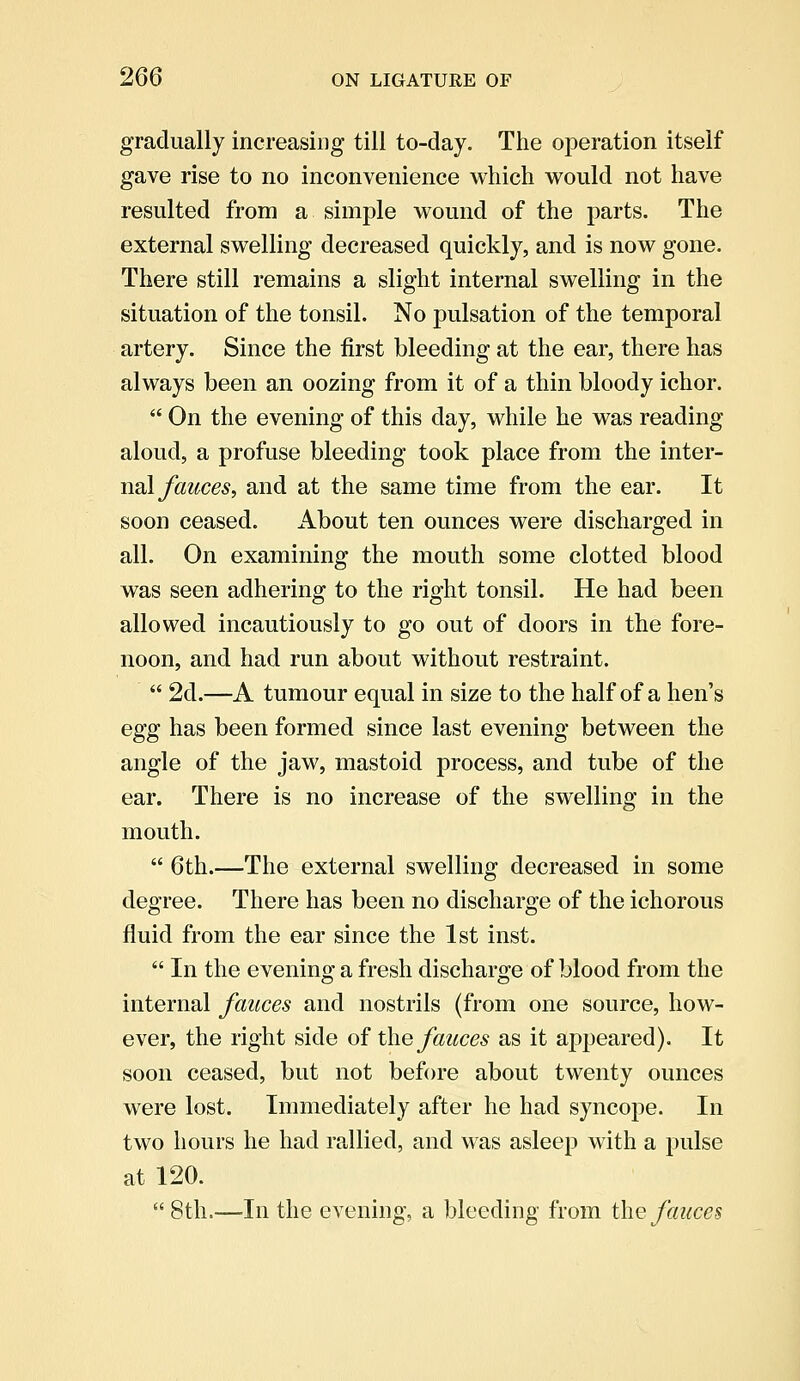 gradually increasing till to-day. The operation itself gave rise to no inconvenience which would not have resulted from a simple wound of the parts. The external swelling decreased quickly, and is now gone. There still remains a slight internal swelling in the situation of the tonsil. No pulsation of the temporal artery. Since the first bleeding at the ear, there has always been an oozing from it of a thin bloody ichor.  On the evening of this day, while he was reading aloud, a profuse bleeding took place from the inter- nal fauces, and at the same time from the ear. It soon ceased. About ten ounces were discharged in all. On examining the mouth some clotted blood was seen adhering to the right tonsil. He had been allowed incautiously to go out of doors in the fore- noon, and had run about without restraint.  2d.—A tumour equal in size to the half of a hen's egg has been formed since last evening between the angle of the jaw, mastoid process, and tube of the ear. There is no increase of the swelling in the mouth.  6th.—The external swelling decreased in some degree. There has been no discharge of the ichorous fluid from the ear since the 1st inst.  In the evening a fresh discharge of blood from the internal fauces and nostrils (from one source, how- ever, the right side of the fauces as it appeared). It soon ceased, but not before about twenty ounces were lost. Immediately after he had syncope. In two hours he had rallied, and was asleep with a pulse at 120.  8th.—In the evening, a bleeding from the fauces