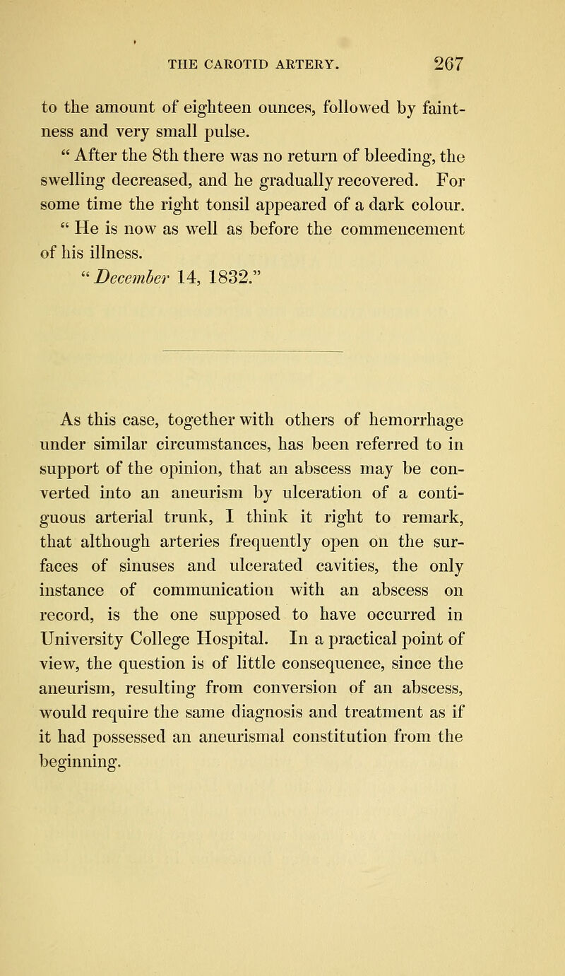 to the amount of eighteen ounces, followed by faint- ness and very small pulse.  After the 8th there was no return of bleeding, the swelling decreased, and he gradually recovered. For some time the right tonsil appeared of a dark colour.  He is now as well as before the commencement of his illness. December 14, 1832. As this case, together with others of hemorrhage under similar circumstances, has been referred to in support of the opinion, that an abscess may be con- verted into an aneurism by ulceration of a conti- guous arterial trunk, I think it right to remark, that although arteries frequently open on the sur- faces of sinuses and ulcerated cavities, the only instance of communication with an abscess on record, is the one supposed to have occurred in University College Hospital. In a practical point of view, the question is of little consequence, since the aneurism, resulting from conversion of an abscess, would require the same diagnosis and treatment as if it had possessed an aneurismal constitution from the beginning.