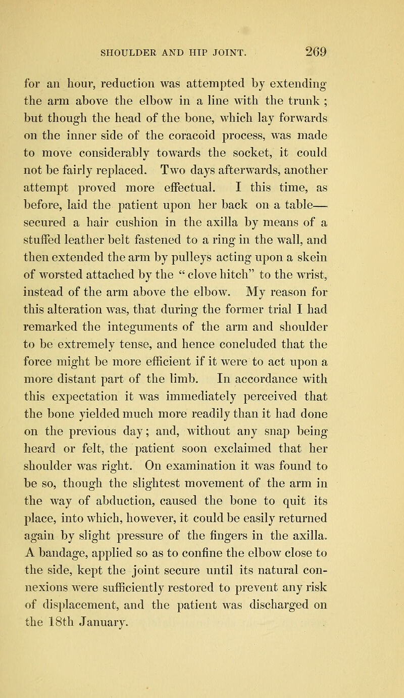 for an hour, reduction was attempted by extending the arm above the elbow in a line with the trunk ; but though the head of the bone, which lay forwards on the inner side of the coracoid process, was made to move considerably towards the socket, it could not be fairly replaced. Two days afterwards, another attempt proved more effectual. I this time, as before, laid the patient upon her back on a table— secured a hair cushion in the axilla by means of a stuffed leather belt fastened to a ring in the wall, and then extended the arm by pulleys acting upon a skein of worsted attached by the  clove hitch to the wrist, instead of the arm above the elbow. My reason for this alteration was, that during the former trial I had remarked the integuments of the arm and shoulder to be extremely tense, and hence concluded that the force might be more efficient if it were to act upon a more distant part of the limb. In accordance with this expectation it was immediately perceived that the bone yielded much more readily than it had done on the previous day; and, without any snap being heard or felt, the patient soon exclaimed that her shoulder was right. On examination it was found to be so, though the slightest movement of the arm in the way of abduction, caused the bone to quit its place, into which, however, it could be easily returned again by slight pressure of the fingers in the axilla. A bandage, applied so as to confine the elbow close to the side, kept the joint secure until its natural con- nexions were sufficiently restored to prevent any risk of displacement, and the patient was discharged on the 18th January.