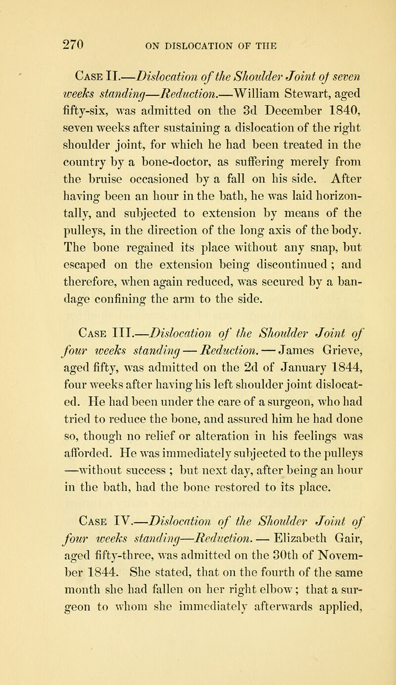 Case II.—Dislocation of the Shoulder Joint of seven weeks standing—Reduction.—William Stewart, aged fifty-six, was admitted on the 3d December 1840, seven weeks after sustaining a dislocation of the right shoulder joint, for which he had been treated in the country by a bone-doctor, as suffering merely from the bruise occasioned by a fall on his side. After having been an hour in the bath, he was laid horizon- tally, and subjected to extension by means of the pulleys, in the direction of the long axis of the body. The bone regained its place without any snap, but escaped on the extension being discontinued ; and therefore, when again reduced, was secured by a ban- dage confining the arm to the side. Case III.—Dislocation of the Shoulder Joint of four weeks standing — Reduction. — James Grieve, aged fifty, was admitted on the 2d of January 1844, four weeks after having his left shoulder joint dislocat- ed. He had been under the care of a surgeon, who had tried to reduce the bone, and assured him he had done so, though no relief or alteration in his feelings was afforded. He was immediately subjected to the pulleys —without success ; but next day, after being an hour in the bath, had the bone restored to its place. Case IV.—Dislocation of the Shoulder Joint of four weeks standing—Reduction. — Elizabeth Gair, aged fifty-three, was admitted on the 30th of Novem- ber 1844. She stated, that on the fourth of the same month she had fallen on her right elbow; that a sur- geon to whom she immediately afterwards applied,