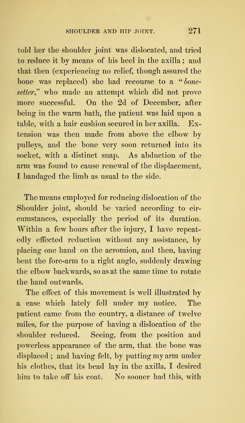 told her the shoulder joint was dislocated, and tried to reduce it by means of his heel in the axilla; and that then (experiencing no relief, though assured the bone was replaced) she had recourse to a bone- setter who made an attempt which did not prove more successful. On the 2d of December, after being in the warm bath, the patient was laid upon a table, with a hair cushion secured in her axilla. Ex- tension was then made from above the elbow by pulleys, and the bone very soon returned into its socket, with a distinct snap. As abduction of the arm was found to cause renewal of the displacement, I bandaged the limb as usual to the side. The means employed for reducing dislocation of the Shoulder joint, should be varied according to cir- cumstances, especially the period of its duration. Within a few hours after the injury, I have repeat- edly effected reduction without any assistance, by placing one hand on the acromion, and then, having bent the fore-arm to a right angle, suddenly drawing the elbow backwards, so as at the same time to rotate the hand outwards. The effect of this movement is well illustrated by a case which lately fell under my notice. The patient came from the country, a distance of twelve miles, for the purpose of having a dislocation of the shoulder reduced. Seeing, from the position and powerless appearance of the arm, that the bone was displaced ; and having felt, by putting my arm under his clothes, that its head lay in the axilla, I desired him to take off his coat. No sooner had this, with