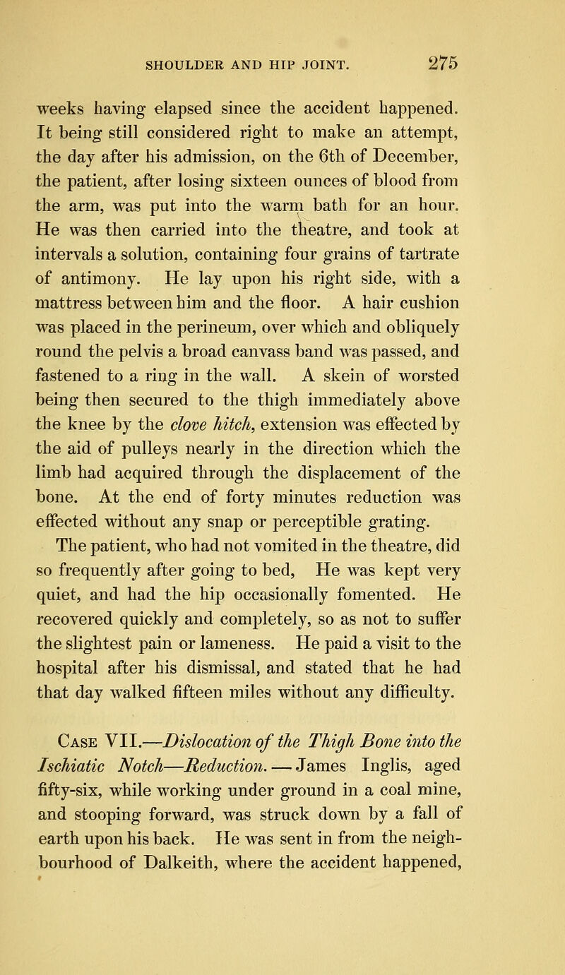 weeks having elapsed since the accident happened. It being- still considered right to make an attempt, the day after his admission, on the 6th of December, the patient, after losing sixteen ounces of blood from the arm, was put into the warm bath for an hour. He was then carried into the theatre, and took at intervals a solution, containing four grains of tartrate of antimony. He lay upon his right side, with a mattress between him and the floor. A hair cushion was placed in the perineum, over which and obliquely round the pelvis a broad canvass band was passed, and fastened to a ring in the wall. A skein of worsted being then secured to the thigh immediately above the knee by the clove hitch, extension was effected by the aid of pulleys nearly in the direction which the limb had acquired through the displacement of the bone. At the end of forty minutes reduction was effected without any snap or perceptible grating. The patient, who had not vomited in the theatre, did so frequently after going to bed, He was kept very quiet, and had the hip occasionally fomented. He recovered quickly and completely, so as not to suffer the slightest pain or lameness. He paid a visit to the hospital after his dismissal, and stated that he had that day walked fifteen miles without any difficulty. Case VII.—Dislocation of the Thigh Bone into the Ischiatic Notch—Reduction. — James Inglis, aged fifty-six, while working under ground in a coal mine, and stooping forward, was struck down by a fall of earth upon his back. He was sent in from the neigh- bourhood of Dalkeith, where the accident happened,