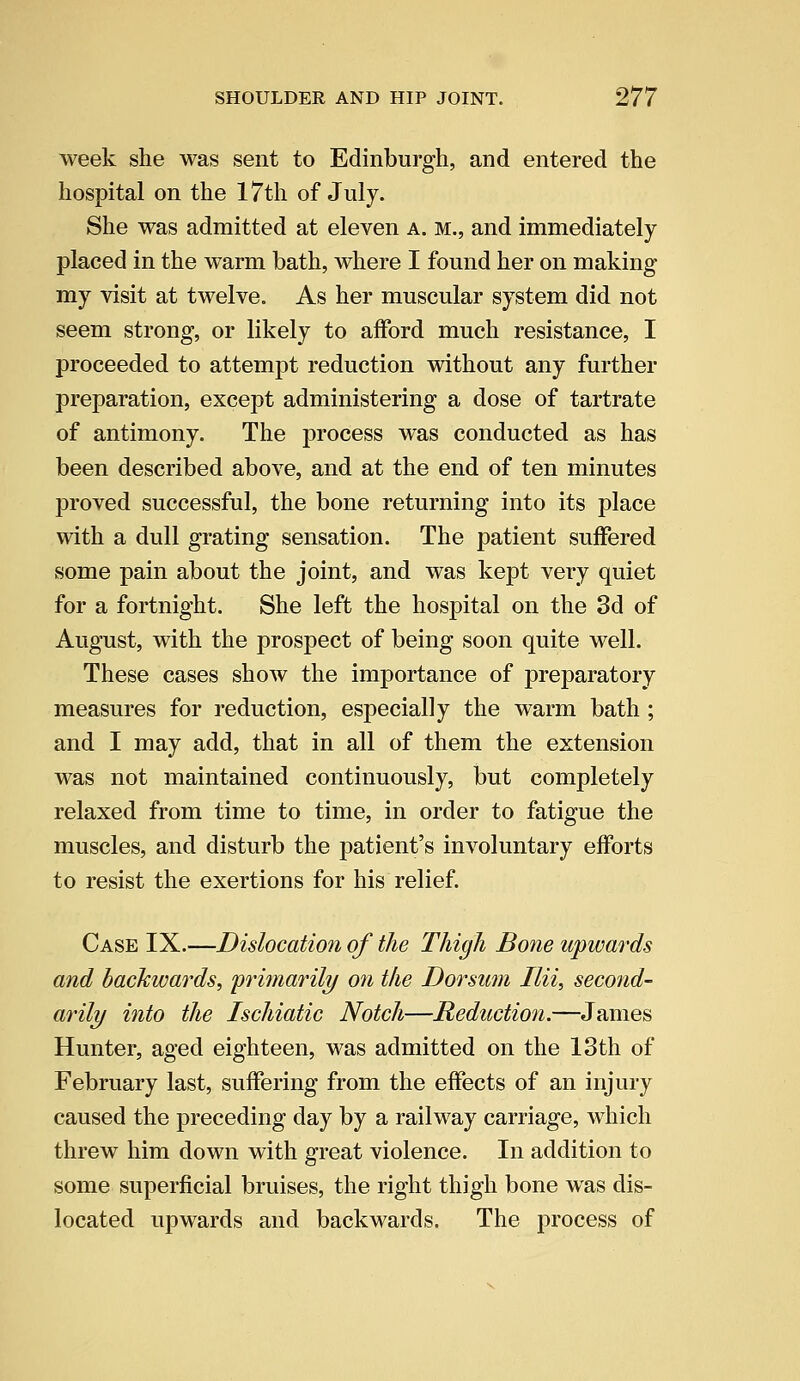 week she was sent to Edinburgh, and entered the hospital on the 17th of July. She was admitted at eleven a. m., and immediately placed in the warm bath, where I found her on making my visit at twelve. As her muscular system did not seem strong, or likely to afford much resistance, I proceeded to attempt reduction without any further preparation, except administering a dose of tartrate of antimony. The process was conducted as has been described above, and at the end of ten minutes proved successful, the bone returning into its place with a dull grating sensation. The patient suffered some pain about the joint, and was kept very quiet for a fortnight. She left the hospital on the 3d of August, with the prospect of being soon quite well. These cases show the importance of preparatory measures for reduction, especially the warm bath ; and I may add, that in all of them the extension was not maintained continuously, but completely relaxed from time to time, in order to fatigue the muscles, and disturb the patient's involuntary efforts to resist the exertions for his relief. Case IX.—Dislocation of the Thigh Bone upwards and backwards, 'primarily on the Dorsum Ilii, second- aril?/ into the Ischiatic Notch—Reduction.—James Hunter, aged eighteen, was admitted on the 13th of February last, suffering from the effects of an injury caused the preceding day by a railway carriage, which threw him down with great violence. In addition to some superficial bruises, the right thigh bone was dis- located upwards and backwards. The process of