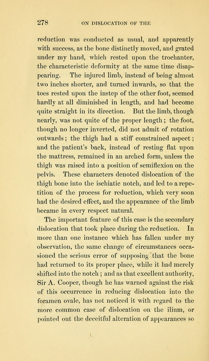 reduction was conducted as usual, and apparently with success, as the bone distinctly moved, and grated under my hand, which rested upon the trochanter, the characteristic deformity at the same time disap- pearing. The injured limb, instead of being almost two inches shorter, and. turned inwards, so that the toes rested upon the instep of the other foot, seemed hardly at all diminished in length, and had become quite straight in its direction. But the limb, though nearly, was not quite of the proper length; the foot, though no longer inverted, did not admit of rotation outwards; the thigh had a stiff constrained aspect; and the patient's back, instead of resting flat upon the mattress, remained in an arched form, unless the thigh was raised into a position of semiflexion on the pelvis. These characters denoted dislocation of the thigh bone into the ischiatic notch, and led to a repe- tition of the process for reduction, which very soon had the desired effect, and the appearance of the limb became in every respect natural. The important feature of this case is the secondary dislocation that took place during the reduction. In more than one instance which has fallen under my observation, the same change of circumstances occa- sioned the serious error of supposing that the bone had returned to its proper place, while it had merely shifted into the notch ; and as that excellent authority, Sir A. Cooper, though he has warned against the risk of this occurrence in reducing dislocation into the foramen ovale, has not noticed it with regard to the more common case of dislocation on the ilium, or pointed out the deceitful alteration of appearances so 1