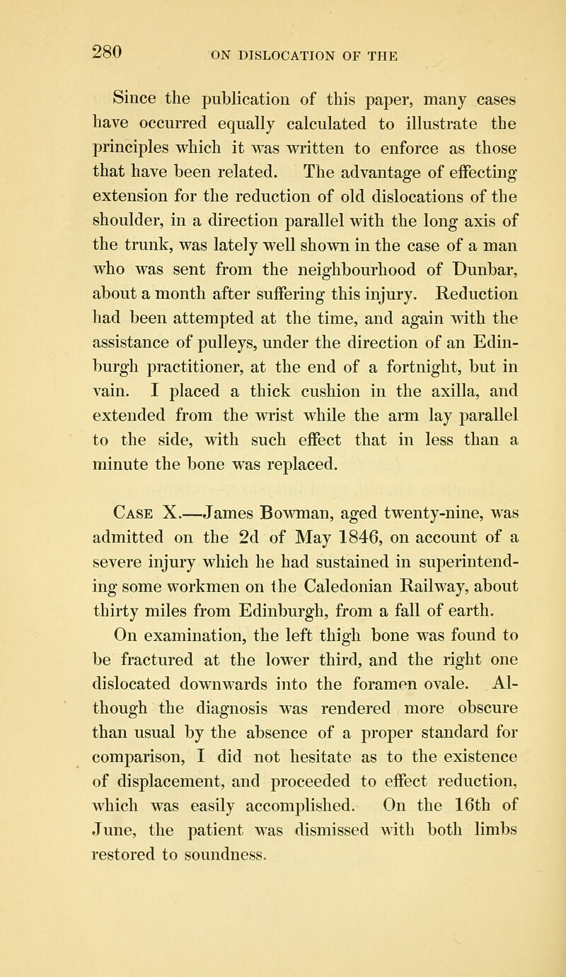 Since the publication of this paper, many cases have occurred equally calculated to illustrate the principles which it was written to enforce as those that have been related. The advantage of effecting extension for the reduction of old dislocations of the shoulder, in a direction parallel with the long axis of the trunk, was lately well shown in the case of a man who was sent from the neighbourhood of Dunbar, about a month after suffering this injury. Reduction had been attempted at the time, and again with the assistance of pulleys, under the direction of an Edin- burgh practitioner, at the end of a fortnight, but in vain. I placed a thick cushion in the axilla, and extended from the wrist while the arm lay parallel to the side, with such effect that in less than a minute the bone was replaced. Case X.—James Bowman, aged twenty-nine, was admitted on the 2d of May 1846, on account of a severe injury which he had sustained in superintend- ing some workmen on the Caledonian Railway, about thirty miles from Edinburgh, from a fall of earth. On examination, the left thigh bone was found to be fractured at the lower third, and the right one dislocated downwards into the foramen ovale. Al- though the diagnosis was rendered more obscure than usual by the absence of a proper standard for comparison, I did not hesitate as to the existence of displacement, and proceeded to effect reduction, which was easily accomplished. On the 16th of June, the patient was dismissed with both limbs restored to soundness.