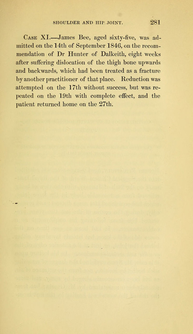 Case XI.—James Bee, aged sixty-five, was ad- mitted on the 14th of September 1846, on the recom- mendation of Dr Hunter of Dalkeith, eight weeks after suffering dislocation of the thigh bone upwards and backwards, which had been treated as a fracture by another practitioner of that place. Reduction was attempted on the 1.7th without success, but was re- peated on the 19th with complete effect, and the patient returned home on the 27th.