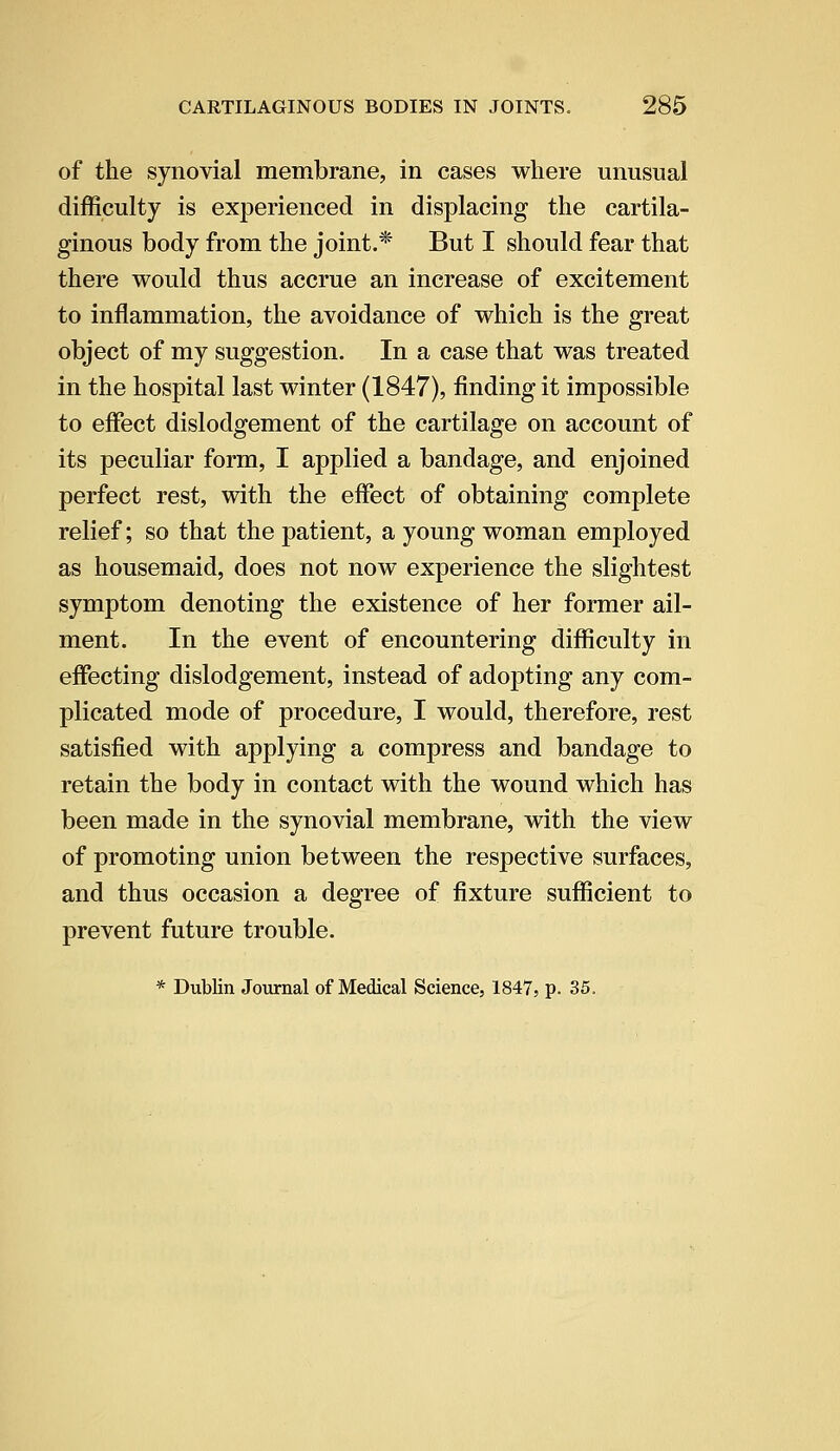 of the synovial membrane, in cases where unusual difficulty is experienced in displacing the cartila- ginous body from the joint.* But I should fear that there would thus accrue an increase of excitement to inflammation, the avoidance of which is the great object of my suggestion. In a case that was treated in the hospital last winter (1847), finding it impossible to effect dislodgement of the cartilage on account of its peculiar form, I applied a bandage, and enjoined perfect rest, with the effect of obtaining complete relief; so that the patient, a young woman employed as housemaid, does not now experience the slightest symptom denoting the existence of her former ail- ment. In the event of encountering difficulty in effecting dislodgement, instead of adopting any com- plicated mode of procedure, I would, therefore, rest satisfied with applying a compress and bandage to retain the body in contact with the wound which has been made in the synovial membrane, with the view of promoting union between the respective surfaces, and thus occasion a degree of fixture sufficient to prevent future trouble. * Dublin Journal of Medical Science, 1847, p. 35.