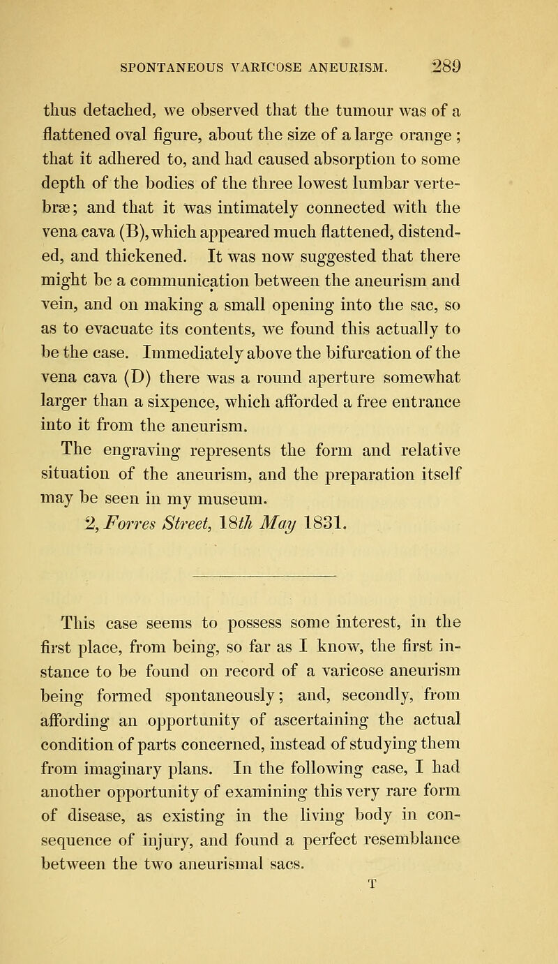 thus detached, we observed that the tumour was of a flattened oval figure, about the size of a large orange ; that it adhered to, and had caused absorption to some depth of the bodies of the three lowest lumbar verte- brae; and that it was intimately connected with the vena cava (B), which appeared much flattened, distend- ed, and thickened. It was now suggested that there might be a communication between the aneurism and vein, and on making a small opening into the sac, so as to evacuate its contents, we found this actually to be the case. Immediately above the bifurcation of the vena cava (D) there was a round aperture somewhat larger than a sixpence, which afforded a free entrance into it from the aneurism. The engraving represents the form and relative situation of the aneurism, and the preparation itself may be seen in my museum. % Forres Street, 18th May 1831. This case seems to possess some interest, in the first place, from being, so far as I know, the first in- stance to be found on record of a varicose aneurism being formed spontaneously; and, secondly, from affording an opportunity of ascertaining the actual condition of parts concerned, instead of studying them from imaginary plans. In the following case, I had another opportunity of examining this very rare form of disease, as existing in the living body in con- sequence of injury, and found a perfect resemblance between the two aneurismal sacs. T