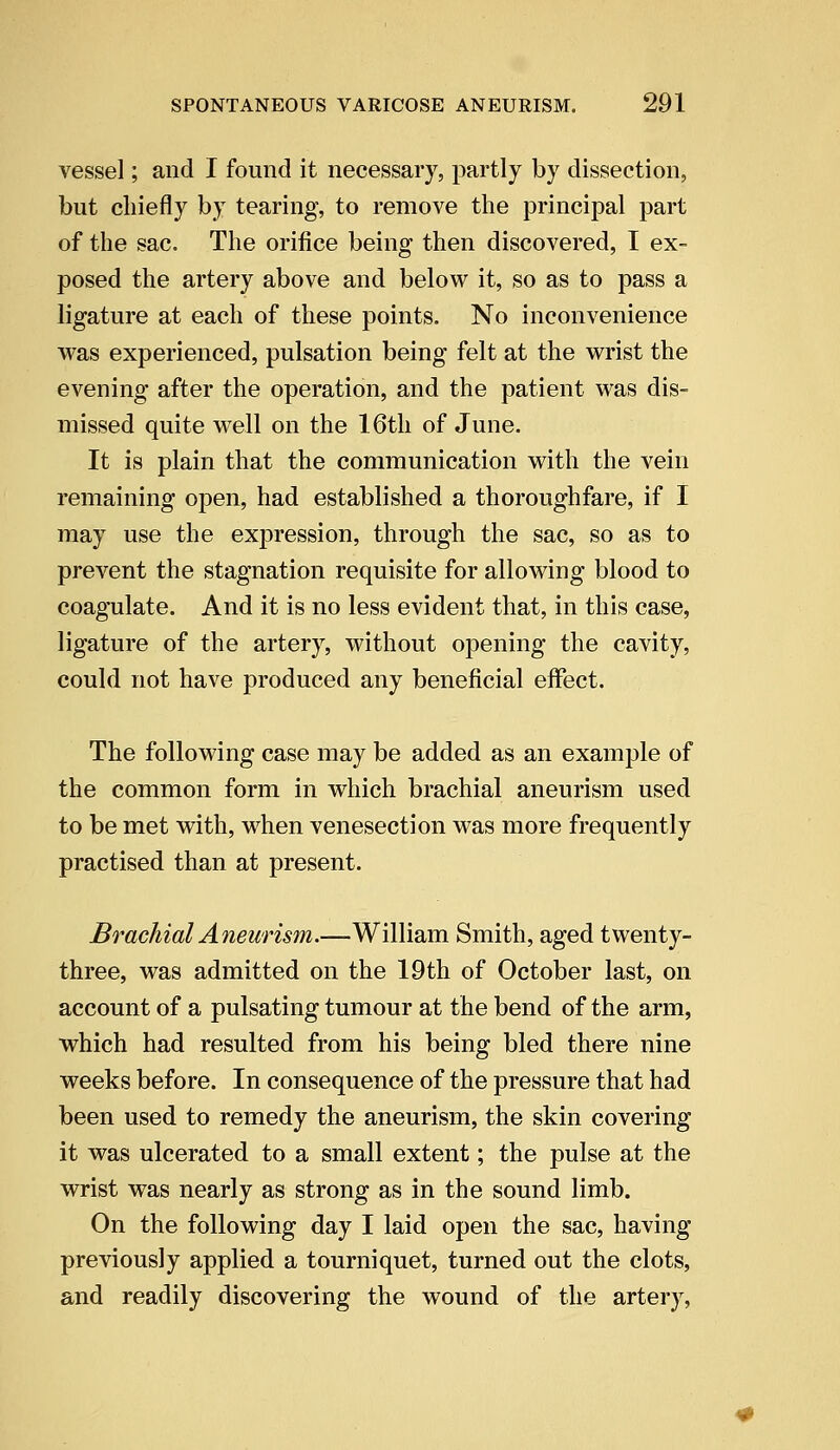 vessel; and I found it necessary, partly by dissection, but chiefly by tearing, to remove the principal part of the sac. The orifice being then discovered, I ex- posed the artery above and below it, so as to pass a ligature at each of these points. No inconvenience was experienced, pulsation being felt at the wrist the evening after the operation, and the patient was dis- missed quite well on the 16th of June. It is plain that the communication with the vein remaining open, had established a thoroughfare, if I may use the expression, through the sac, so as to prevent the stagnation requisite for allowing blood to coagulate. And it is no less evident that, in this case, ligature of the artery, without opening the cavity, could not have produced any beneficial effect. The following case may be added as an example of the common form in which brachial aneurism used to be met with, when venesection was more frequently practised than at present. Brachial Aneurism.—William Smith, aged twenty- three, was admitted on the 19th of October last, on account of a pulsating tumour at the bend of the arm, which had resulted from his being bled there nine weeks before. In consequence of the pressure that had been used to remedy the aneurism, the skin covering it was ulcerated to a small extent; the pulse at the wrist was nearly as strong as in the sound limb. On the following day I laid open the sac, having previously applied a tourniquet, turned out the clots, and readily discovering the wound of the artery,