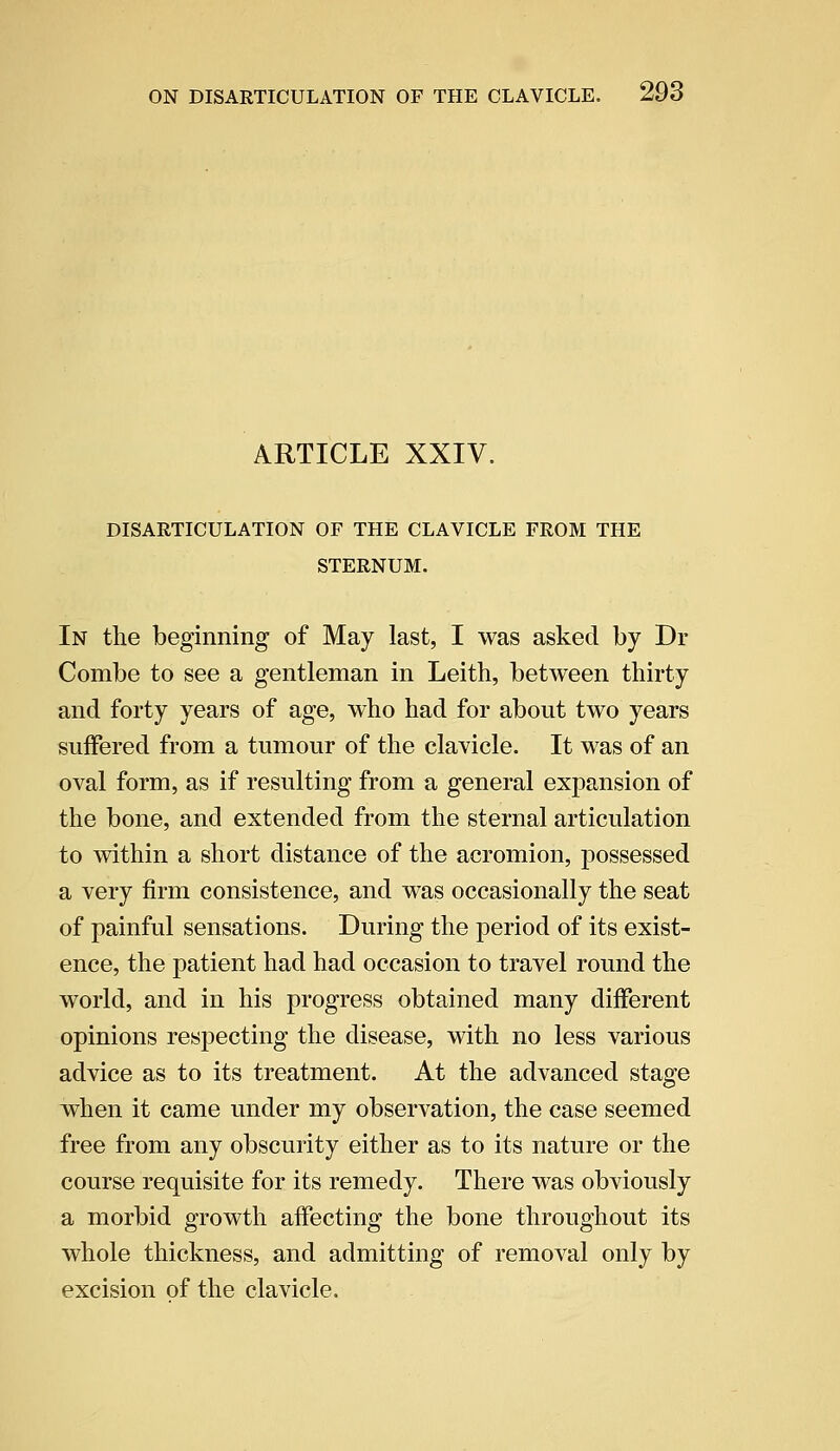 ARTICLE XXIV. DISARTICULATION OF THE CLAVICLE FROM THE STERNUM. In the beginning of May last, I was asked by Dr Combe to see a gentleman in Leith, between thirty and forty years of age, who had for about two years suffered from a tumour of the clavicle. It was of an oval form, as if resulting from a general expansion of the bone, and extended from the sternal articulation to within a short distance of the acromion, possessed a very firm consistence, and was occasionally the seat of painful sensations. During the period of its exist- ence, the patient had had occasion to travel round the world, and in his progress obtained many different opinions respecting the disease, with no less various advice as to its treatment. At the advanced stage when it came under my observation, the case seemed free from any obscurity either as to its nature or the course requisite for its remedy. There was obviously a morbid growth affecting the bone throughout its whole thickness, and admitting of removal only by excision of the clavicle.