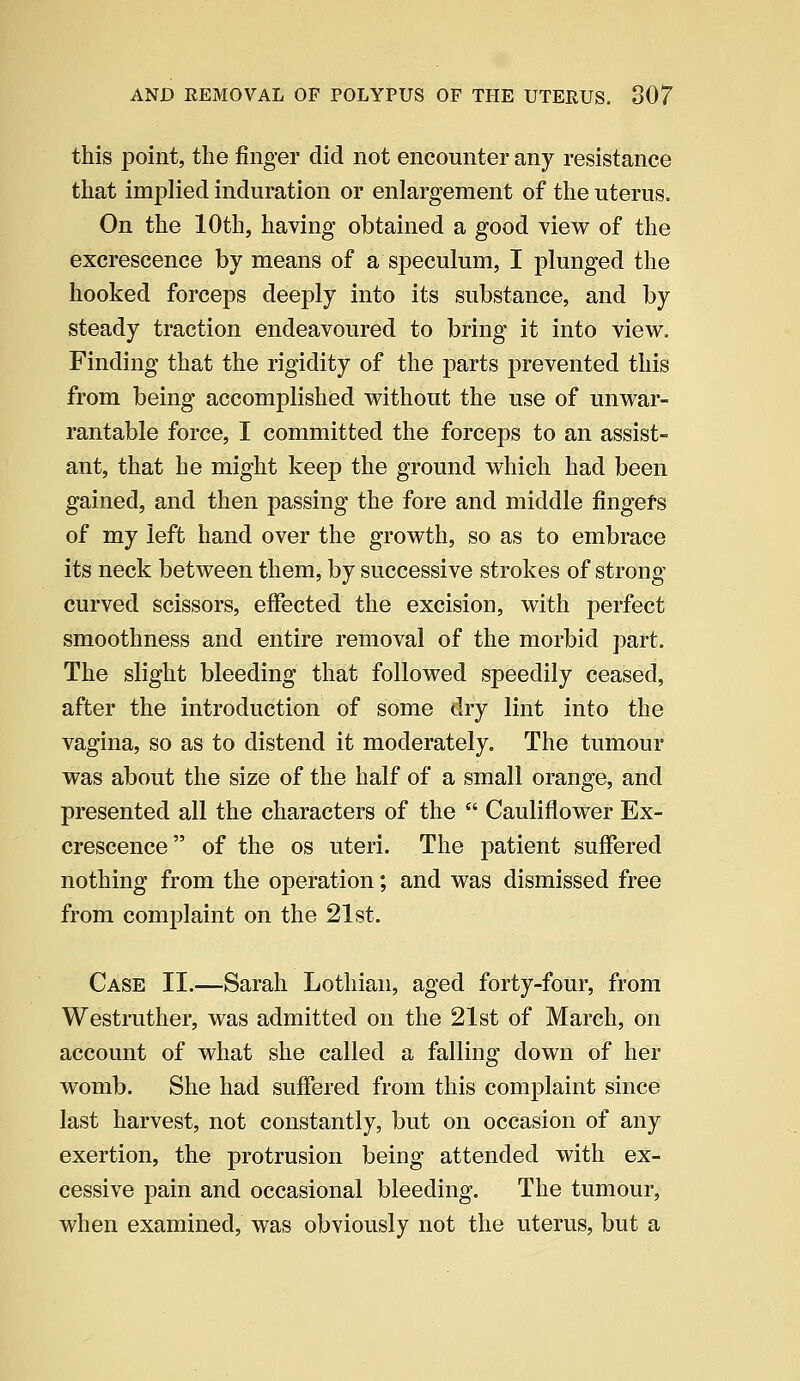 this point, the finger did not encounter any resistance that implied induration or enlargement of the uterus. On the 10th, having obtained a good view of the excrescence by means of a'speculum, I plunged the hooked forceps deeply into its substance, and by steady traction endeavoured to bring it into view. Finding that the rigidity of the parts prevented this from being accomplished without the use of unwar- rantable force, I committed the forceps to an assist- ant, that he might keep the ground which had been gained, and then passing the fore and middle fingers of my left hand over the growth, so as to embrace its neck between them, by successive strokes of strong curved scissors, effected the excision, with perfect smoothness and entire removal of the morbid part. The slight bleeding that followed speedily ceased, after the introduction of some dry lint into the vagina, so as to distend it moderately. The tumour was about the size of the half of a small orange, and presented all the characters of the  Cauliflower Ex- crescence of the os uteri. The patient suffered nothing from the operation; and was dismissed free from complaint on the 21st. Case II.—Sarah Lothian, aged forty-four, from Westruther, was admitted on the 21st of March, on account of what she called a falling down of her womb. She had suffered from this complaint since last harvest, not constantly, but on occasion of any exertion, the protrusion being attended with ex- cessive pain and occasional bleeding. The tumour, when examined, was obviously not the uterus, but a