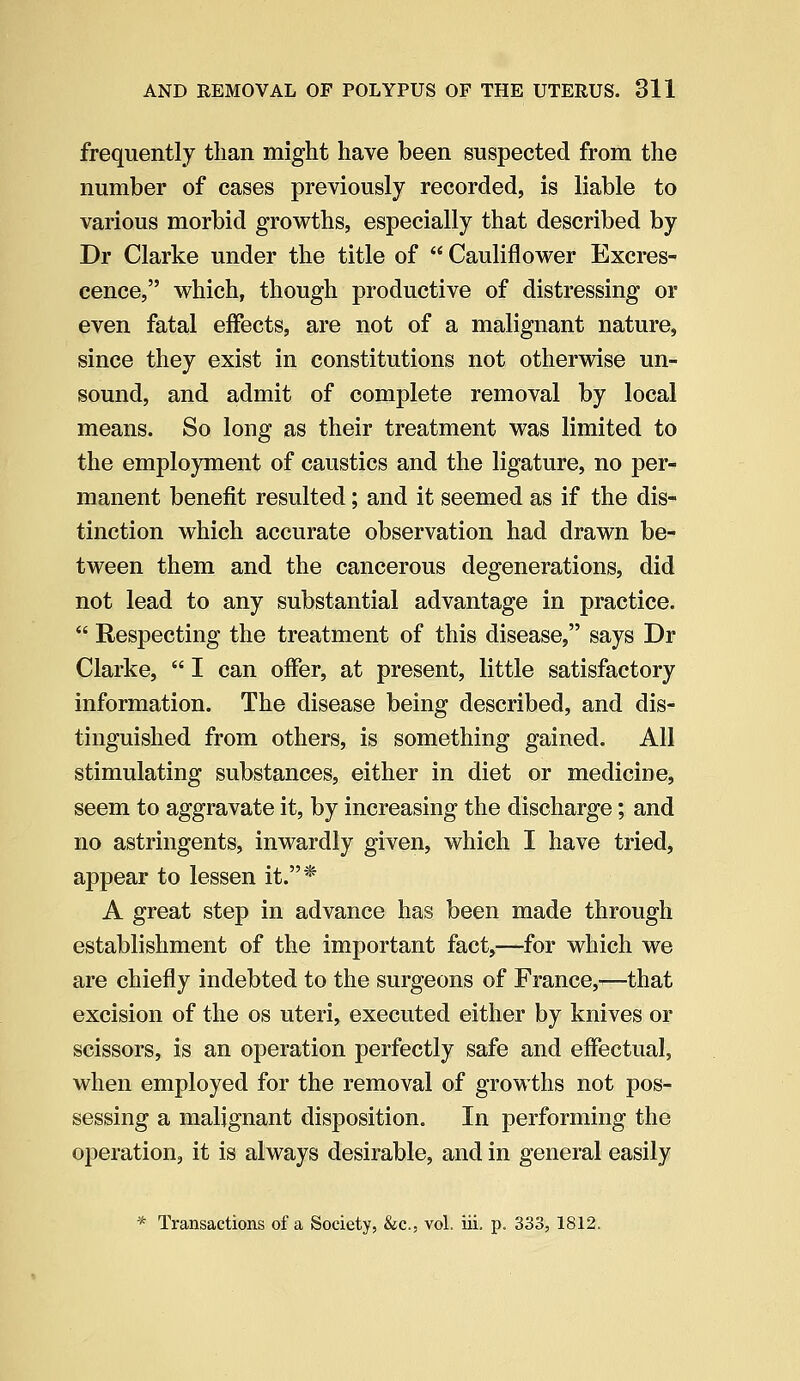 frequently than might have been suspected from the number of cases previously recorded, is liable to various morbid growths, especially that described by Dr Clarke under the title of  Cauliflower Excres- cence, which, though productive of distressing or even fatal effects, are not of a malignant nature, since they exist in constitutions not otherwise un- sound, and admit of complete removal by local means. So long as their treatment was limited to the employment of caustics and the ligature, no per- manent benefit resulted; and it seemed as if the dis- tinction which accurate observation had drawn be- tween them and the cancerous degenerations, did not lead to any substantial advantage in practice.  Respecting the treatment of this disease, says Dr Clarke,  I can offer, at present, little satisfactory information. The disease being described, and dis- tinguished from others, is something gained. All stimulating substances, either in diet or medicine, seem to aggravate it, by increasing the discharge; and no astringents, inwardly given, which I have tried, appear to lessen it.* A great step in advance has been made through establishment of the important fact,—for which we are chiefly indebted to the surgeons of France,-—that excision of the os uteri, executed either by knives or scissors, is an operation perfectly safe and effectual, when employed for the removal of growths not pos- sessing a malignant disposition. In performing the operation, it is always desirable, and in general easily * Transactions of a Society, &c, vol. iii. p. 333, 1812.