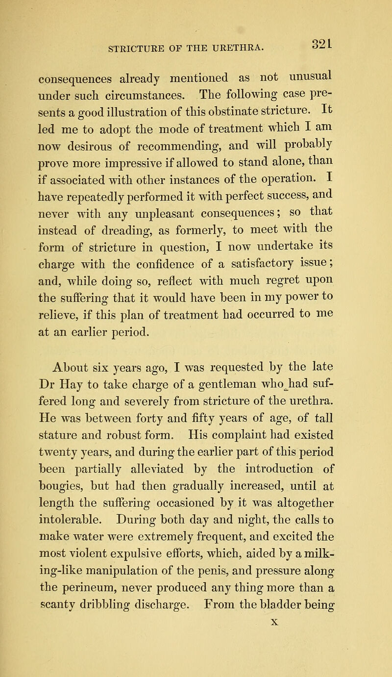 32 L consequences already mentioned as not unusual under such circumstances. The following case pre- sents a good illustration of this obstinate stricture. It led me to adopt the mode of treatment which I am now desirous of recommending, and will probably prove more impressive if allowed to stand alone, than if associated with other instances of the operation. I have repeatedly performed it with perfect success, and never with any unpleasant consequences; so that instead of dreading, as formerly, to meet with the form of stricture in question, I now undertake its charge with the confidence of a satisfactory issue; and, while doing so, reflect with much regret upon the suffering that it would have been in my power to relieve, if this plan of treatment had occurred to me at an earlier period. About six years ago, I was requested by the late Dr Hay to take charge of a gentleman whojiad suf- fered long and severely from stricture of the urethra. He was between forty and fifty years of age, of tall stature and robust form. His complaint had existed twenty years, and during the earlier part of this period been partially alleviated by the introduction of bougies, but had then gradually increased, until at length the suffering occasioned by it was altogether intolerable. During both day and night, the calls to make water were extremely frequent, and excited the most violent expulsive efforts, which, aided by a milk- ing-like manipulation of the penis, and pressure along the perineum, never produced any thing more than a scanty dribbling discharge. From the bladder being