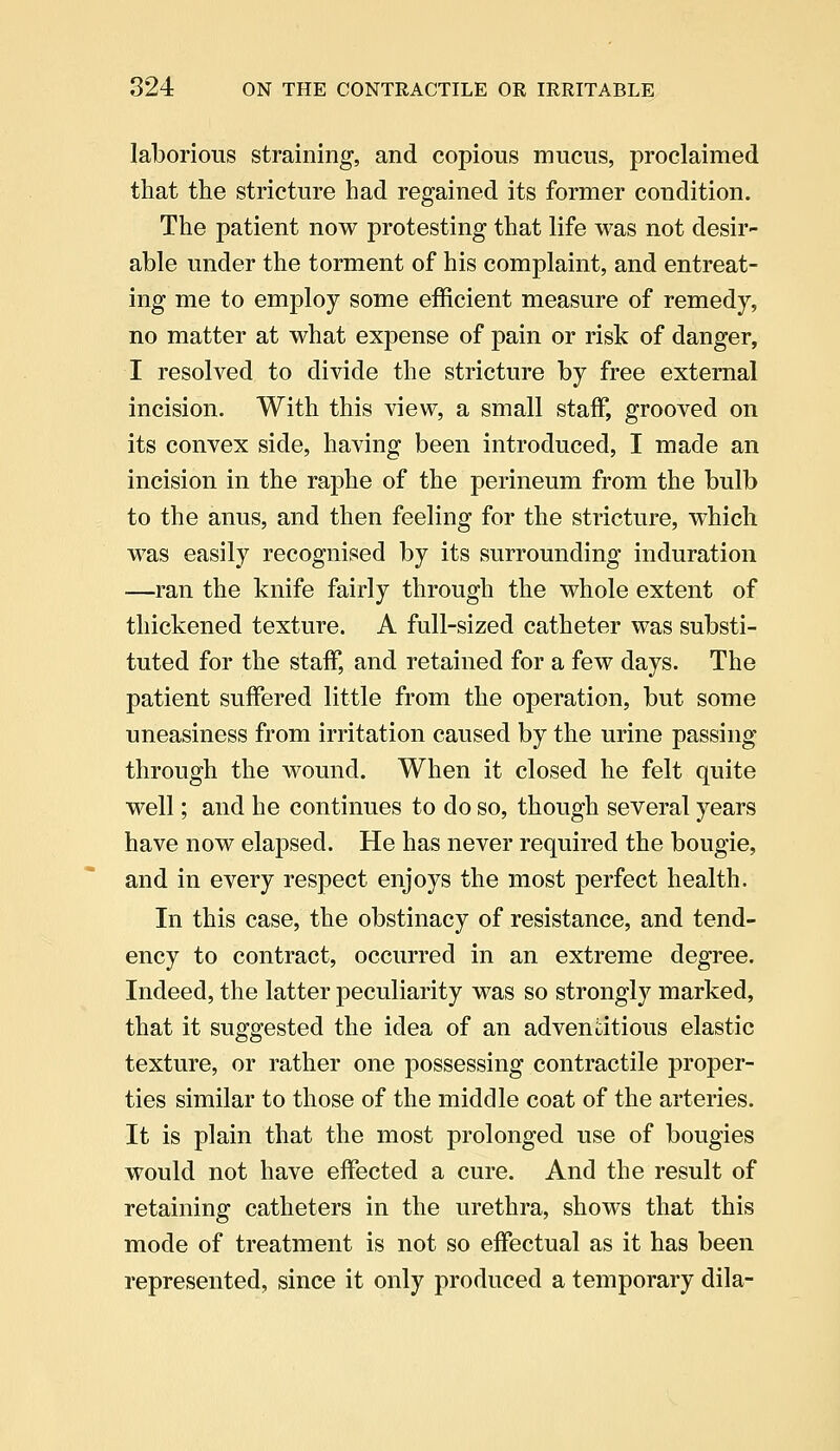 laborious straining, and copious mucus, proclaimed that the stricture had regained its former condition. The patient now protesting that life was not desir- able under the torment of his complaint, and entreat- ing me to employ some efficient measure of remedy, no matter at what expense of pain or risk of danger, I resolved to divide the stricture by free external incision. With this view, a small staff, grooved on its convex side, having been introduced, I made an incision in the raphe of the perineum from the bulb to the anus, and then feeling for the stricture, which was easily recognised by its surrounding induration —ran the knife fairly through the whole extent of thickened texture. A full-sized catheter was substi- tuted for the staff, and retained for a few days. The patient suffered little from the operation, but some uneasiness from irritation caused by the urine passing through the wound. When it closed he felt quite well; and he continues to do so, though several years have now elapsed. He has never required the bougie, and in every respect enjoys the most perfect health. In this case, the obstinacy of resistance, and tend- ency to contract, occurred in an extreme degree. Indeed, the latter peculiarity was so strongly marked, that it suggested the idea of an adventitious elastic texture, or rather one possessing contractile proper- ties similar to those of the middle coat of the arteries. It is plain that the most prolonged use of bougies would not have effected a cure. And the result of retaining catheters in the urethra, shows that this mode of treatment is not so effectual as it has been represented, since it only produced a temporary dila-