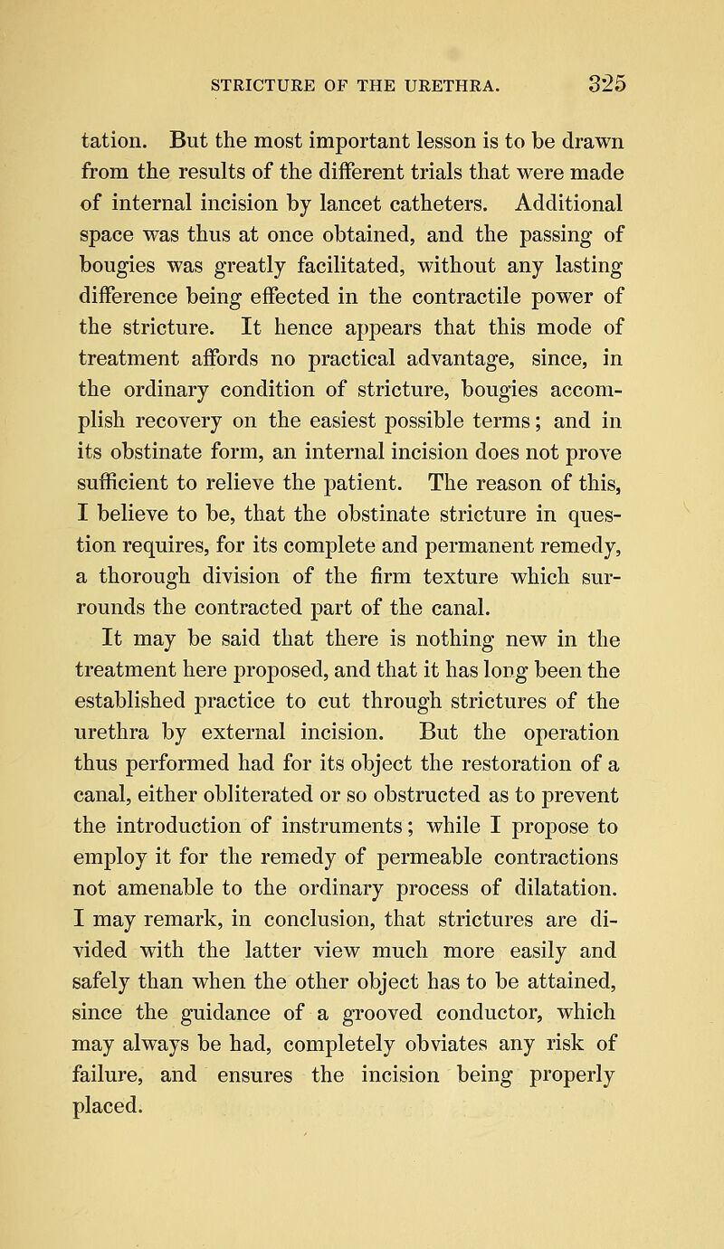 tation. But the most important lesson is to be drawn from the results of the different trials that were made of internal incision by lancet catheters. Additional space was thus at once obtained, and the passing of bougies was greatly facilitated, without any lasting difference being effected in the contractile power of the stricture. It hence appears that this mode of treatment affords no practical advantage, since, in the ordinary condition of stricture, bougies accom- plish recovery on the easiest possible terms; and in its obstinate form, an internal incision does not prove sufficient to relieve the patient. The reason of this, I believe to be, that the obstinate stricture in ques- tion requires, for its complete and permanent remedy, a thorough division of the firm texture which sur- rounds the contracted part of the canal. It may be said that there is nothing new in the treatment here proposed, and that it has long been the established practice to cut through strictures of the urethra by external incision. But the operation thus performed had for its object the restoration of a canal, either obliterated or so obstructed as to prevent the introduction of instruments; while I propose to employ it for the remedy of permeable contractions not amenable to the ordinary process of dilatation. I may remark, in conclusion, that strictures are di- vided with the latter view much more easily and safely than when the other object has to be attained, since the guidance of a grooved conductor, which may always be had, completely obviates any risk of failure, and ensures the incision being properly placed.