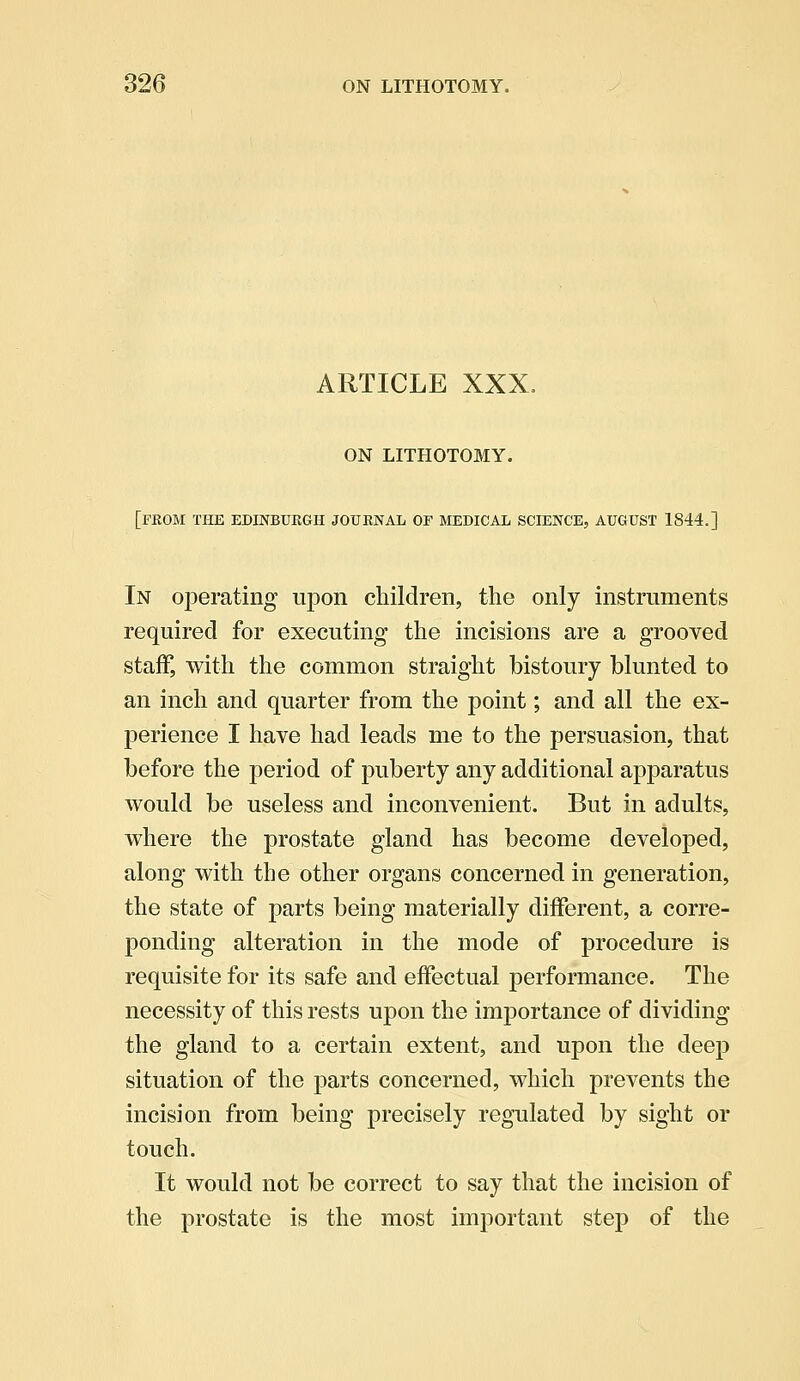 ARTICLE XXX, ON LITHOTOMY. [FROM THE EDINBURGH JOURNAL OF MEDICAL SCIENCE., AUGUST 1844.] In operating upon children, the only instruments required for executing the incisions are a grooved staff, with the common straight bistoury blunted to an inch and quarter from the point; and all the ex- perience I have had leads me to the persuasion, that before the period of puberty any additional apparatus would be useless and inconvenient. But in adults, where the prostate gland has become developed, along with the other organs concerned in generation, the state of parts being materially different, a corre- ponding alteration in the mode of procedure is requisite for its safe and effectual performance. The necessity of this rests upon the importance of dividing the gland to a certain extent, and upon the deep situation of the parts concerned, which prevents the incision from being precisely regulated by sight or touch. It would not be correct to say that the incision of the prostate is the most important step of the