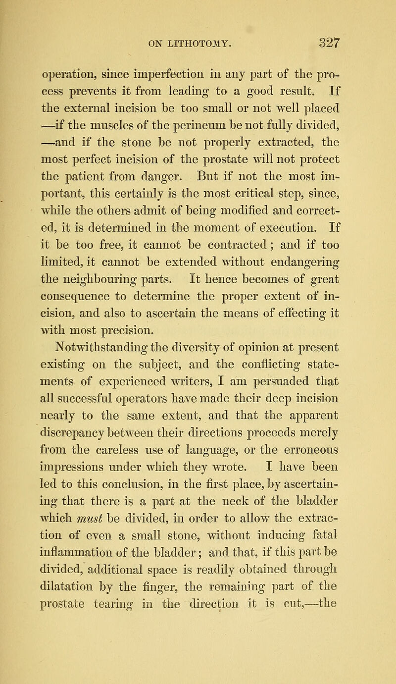operation, since imperfection in any part of the pro- cess prevents it from leading to a good result. If the external incision be too small or not well placed —if the muscles of the perineum be not fully divided, —and if the stone be not properly extracted, the most perfect incision of the prostate will not protect the patient from danger. But if not the most im- portant, this certainly is the most critical step, since, while the others admit of being modified and correct- ed, it is determined in the moment of execution. If it be too free, it cannot be contracted; and if too limited, it cannot be extended without endangering the neighbouring parts. It hence becomes of great consequence to determine the proper extent of in- cision, and also to ascertain the means of effecting it with most precision. Notwithstanding the diversity of opinion at present existing on the subject, and the conflicting state- ments of experienced writers, I am persuaded that all successful operators have made their deep incision nearly to the same extent, and that the apparent discrepancy between their directions proceeds merely from the careless use of language, or the erroneous impressions under which they wrote. I have been led to this conclusion, in the first place, by ascertain- ing that there is a part at the neck of the bladder which must be divided, in order to allow the extrac- tion of even a small stone, without inducing fatal inflammation of the bladder; and that, if this part be divided, additional space is readily obtained through dilatation by the finger, the remaining part of the prostate tearing in the direction it is cut,—the
