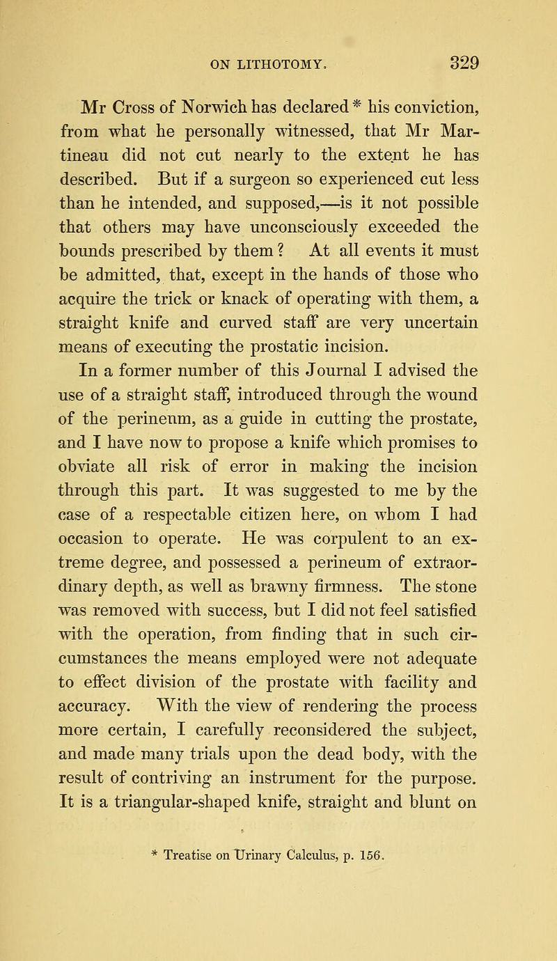 Mr Cross of Norwich has declared * his conviction, from what he personally witnessed, that Mr Mar- tineau did not cut nearly to the extent he has described. But if a surgeon so experienced cut less than he intended, and supposed,—is it not possible that others may have unconsciously exceeded the bounds prescribed by them ? At all events it must be admitted, that, except in the hands of those who acquire the trick or knack of operating with them, a straight knife and curved staff are very uncertain means of executing the prostatic incision. In a former number of this Journal I advised the use of a straight staff, introduced through the wound of the perineum, as a guide in cutting the prostate, and I have now to propose a knife which promises to obviate all risk of error in making the incision through this part. It was suggested to me by the case of a respectable citizen here, on whom I had occasion to operate. He was corpulent to an ex- treme degree, and possessed a perineum of extraor- dinary depth, as well as brawny firmness. The stone was removed with success, but I did not feel satisfied with the operation, from finding that in such cir- cumstances the means employed were not adequate to effect division of the prostate with facility and accuracy. With the view of rendering the process more certain, I carefully reconsidered the subject, and made many trials upon the dead body, with the result of contriving an instrument for the purpose. It is a triangular-shaped knife, straight and blunt on * Treatise on Urinary Calculus, p. 156.