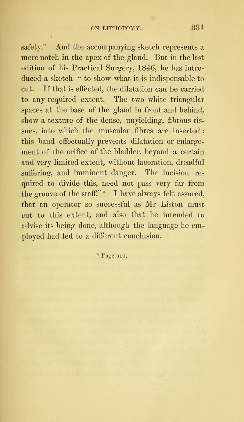 safety. And the accompanying sketch represents a mere notch in the apex of the gland. But in the last edition of his Practical Surgery, 1846, he has intro- duced a sketch  to show what it is indispensable to cut. If that is effected, the dilatation can be carried to any required extent. The two white triangular spaces at the base of the gland in front and behind, show a texture of the dense, unyielding, fibrous tis- sues, into which the muscular fibres are inserted; this band effectually prevents dilatation or enlarge- ment of the orifice of the bladder, beyond a certain and very limited extent, without laceration, dreadful suffering, and imminent danger. The incision re- quired to divide this, need not pass very far from the groove of the staff.* I have always felt assured, that an operator so successful as Mr Liston must cut to this extent, and also that he intended to advise its being done, although the language he em- ployed had led to a different conclusion. * Pa^e 510.