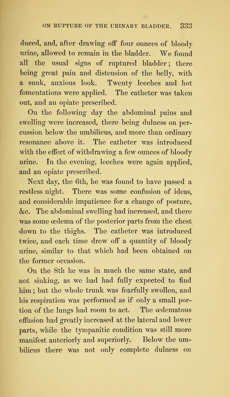 duced, and, after drawing off four ounces of bloody urine, allowed to remain in the bladder. We found all the usual signs of ruptured bladder; there being great pain and distension of the belly, with a sunk, anxious look. Twenty leeches and hot fomentations were applied. The catheter was taken out, and an opiate prescribed. On the following day the abdominal pains and swelling were increased, there being dulness on per- cussion below the umbilicus, and more than ordinary resonance above it. The catheter was introduced with the effect of withdrawing a few ounces of bloody urine. In the evening, leeches were again applied, and an opiate prescribed. Next day, the 6th, he was found to have passed a restless night. There was some confusion of ideas, and considerable impatience for a change of posture, &c. The abdominal swelling had increased, and there was some oedema of the posterior parts from the chest down to the thighs. The catheter was introduced twice, and each time drew off a quantity of bloody urine, similar to that which had been obtained on the former occasion. On the 8th he was in much the same state, and not sinking, as we had had fully expected to find him; but the whole trunk was fearfully swollen, and his respiration was performed as if only a small por- tion of the lungs had room to act. The cedematous effusion had greatly increased at the lateral and lower parts, while the tympanitic condition was still more manifest anteriorly and superiorly. Below the um- bilicus there was not only complete dulness on