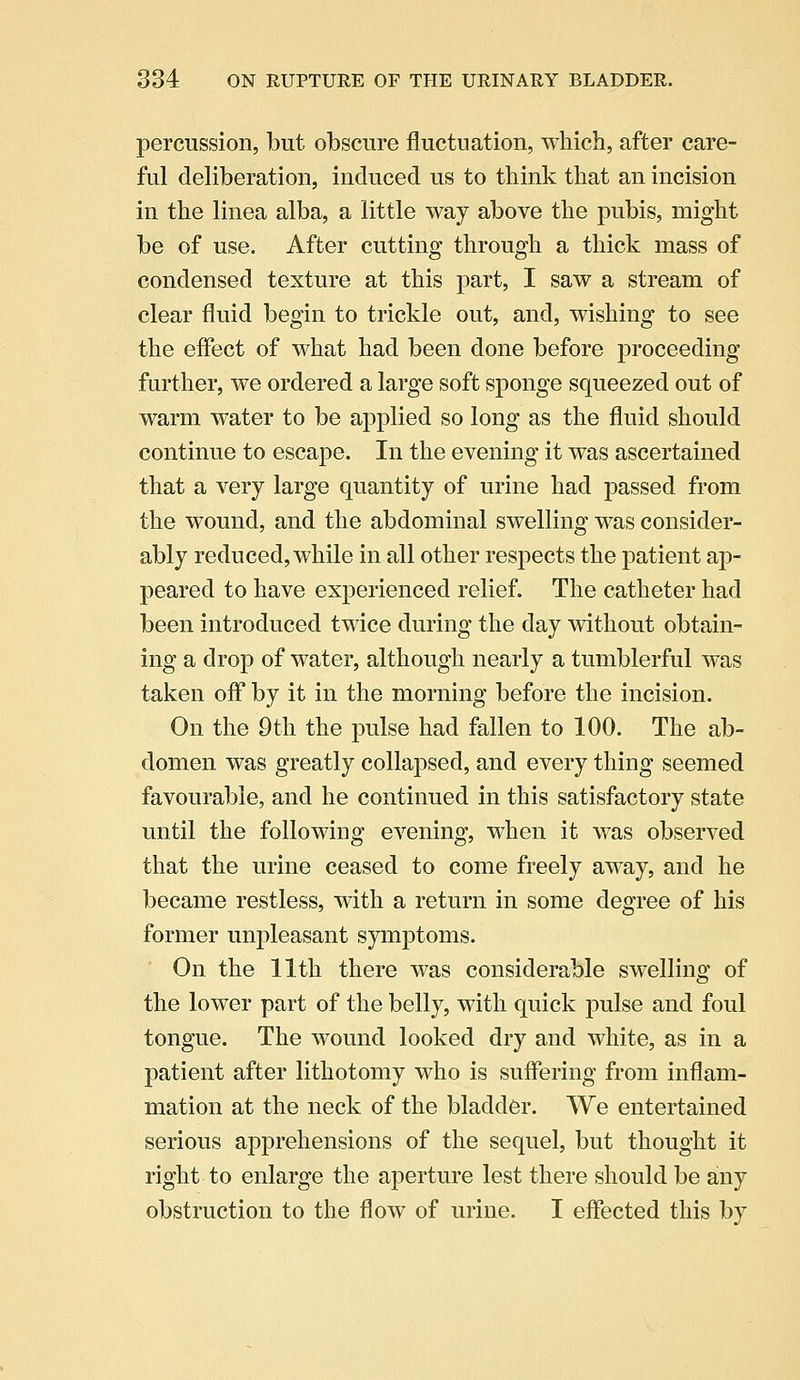 percussion, but obscure fluctuation, which, after care- ful deliberation, induced us to think that an incision in the linea alba, a little way above the pubis, might be of use. After cutting through a thick mass of condensed texture at this part, I saw a stream of clear fluid begin to trickle out, and, wishing to see the effect of what had been done before proceeding further, we ordered a large soft sponge squeezed out of warm water to be applied so long as the fluid should continue to escape. In the evening it was ascertained that a very large quantity of urine had passed from the wound, and the abdominal swelling was consider- ably reduced, while in all other respects the patient ap- peared to have experienced relief. The catheter had been introduced twice during the day without obtain- ing a drop of water, although nearly a tumblerful was taken off by it in the morning before the incision. On the 9th the pulse had fallen to 100. The ab- domen was greatly collapsed, and every thing seemed favourable, and he continued in this satisfactory state until the following evening, when it was observed that the urine ceased to come freely away, and he became restless, with a return in some degree of his former unpleasant symptoms. On the 11th there was considerable swelling of the lower part of the belly, with quick pulse and foul tongue. The wound looked dry and white, as in a patient after lithotomy who is suffering from inflam- mation at the neck of the bladder. We entertained serious apprehensions of the sequel, but thought it right to enlarge the aperture lest there should be any obstruction to the flow of urine. I effected this by