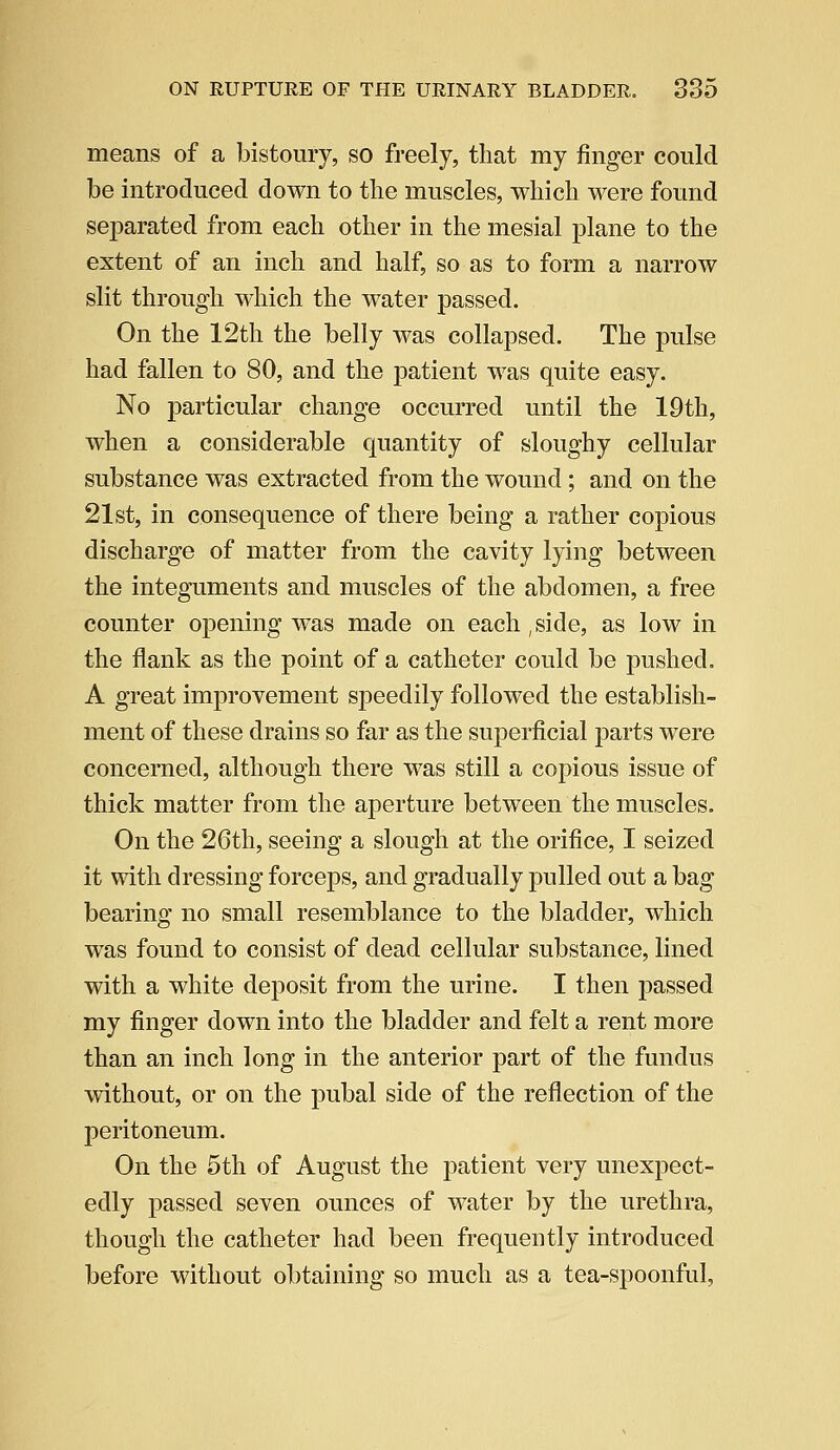 means of a bistoury, so freely, that my finger could be introduced down to the muscles, which were found separated from each other in the mesial plane to the extent of an inch and half, so as to form a narrow slit through which the water passed. On the 12th the belly was collapsed. The pulse had fallen to 80, and the patient was quite easy. No particular change occurred until the 19th, when a considerable quantity of sloughy cellular substance was extracted from the wound; and on the 21st, in consequence of there being a rather copious discharge of matter from the cavity lying between the integuments and muscles of the abdomen, a free counter opening was made on each ,side, as low in the flank as the point of a catheter could be pushed. A great improvement speedily followed the establish- ment of these drains so far as the superficial parts were concerned, although there was still a copious issue of thick matter from the aperture between the muscles. On the 26th, seeing a slough at the orifice, I seized it with dressing forceps, and gradually pulled out a bag bearing no small resemblance to the bladder, which was found to consist of dead cellular substance, lined with a white deposit from the urine. I then passed my finger down into the bladder and felt a rent more than an inch long in the anterior part of the fundus without, or on the pubal side of the reflection of the peritoneum. On the 5 th of August the patient very unexpect- edly passed seven ounces of water by the urethra, though the catheter had been frequently introduced before without obtaining so much as a tea-spoonful,