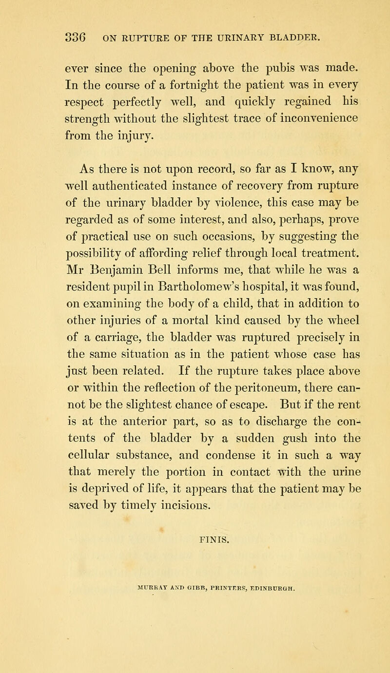 ever since the opening above the pubis was made. In the course of a fortnight the patient was in every respect perfectly well, and quickly regained his strength without the slightest trace of inconvenience from the injury. As there is not upon record, so far as I know, any well authenticated instance of recovery from rupture of the urinary bladder by violence, this case may be regarded as of some interest, and also, perhaps, prove of practical use on such occasions, by suggesting the possibility of affording relief through local treatment. Mr Benjamin Bell informs me, that while he was a resident pupil in Bartholomew's hospital, it was found, on examining the body of a child, that in addition to other injuries of a mortal kind caused by the wheel of a carriage, the bladder was ruptured precisely in the same situation as in the patient whose case has just been related. If the rupture takes place above or within the reflection of the peritoneum, there can- not be the slightest chance of escape. But if the rent is at the anterior part, so as to discharge the con- tents of the bladder by a sudden gush into the cellular substance, and condense it in such a way that merely the portion in contact with the urine is deprived of life, it appears that the patient may be saved by timely incisions. FINIS. MURRAY ANJ> GIBB, PRINTERS, EDINBURGH.