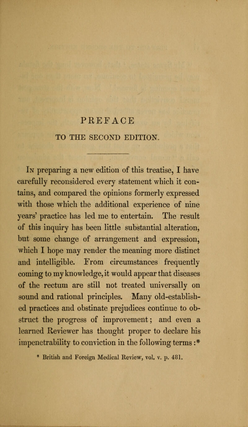 PREFACE TO THE SECOND EDITION. In preparing a new edition of this treatise, I have carefully reconsidered every statement which it con- tains, and compared the opinions formerly expressed with those which the additional experience of nine years' practice has led me to entertain. The result of this inquiry has been little substantial alteration, but some change of arrangement and expression, which I hope may render the meaning more distinct and intelligible. From circumstances frequently coming to my knowledge, it would appear that diseases of the rectum are still not treated universally on sound and rational principles. Many old-establish- ed practices and obstinate prejudices continue to ob- struct the progress of improvement; and even a learned Reviewer has thought proper to declare his impenetrability to conviction in the following terms :*