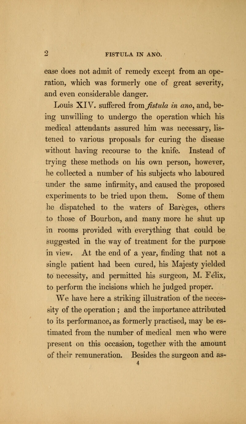 ease does not admit of remedy except from an ope- ration, which was formerly one of great severity, and even considerable danger. Louis XIV. suffered ivov&jistula in ano, and, be- ing unwilling to undergo the operation which his medical attendants assured him was necessary, lis- tened to various proposals for curing the disease without having recourse to the knife. Instead of trying these methods on his own person, however, he collected a number of his subjects who laboured under the same infirmity, and caused the proposed experiments to be tried upon them. Some of them he dispatched to the waters of Bareges, others to those of Bourbon, and many more he shut up in rooms provided with everything that could be suggested in the way of treatment for the purpose in view. At the end of a year, finding that not a single patient had been cured, his Majesty yielded to necessity, and permitted his surgeon, M. Felix, to perform the incisions which he judged proper. We have here a striking illustration of the neces- sity of the operation ; and the importance attributed to its performance, as formerly practised, may be es- timated from the number of medical men who were present on this occasion, together with the amount of their remuneration. Besides the surgeon and as-