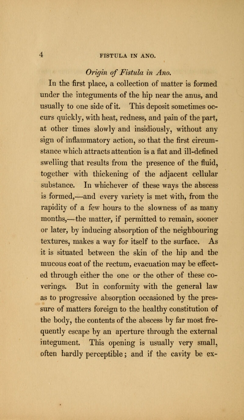 Origin of Fistula in Ano. In the first place, a collection of matter is formed under the integuments of the hip near the anus, and usually to one side of it. This deposit sometimes oc- curs quickly, with heat, redness, and pain of the part, at other times slowly and insidiously, without any sign of inflammatory action, so that the first circum- stance which attracts attention is a flat and ill-defined swelling that results from the presence of the fluid, together with thickening of the adjacent cellular substance. In whichever of these ways the abscess is formed,—and every variety is met with, from the rapidity of a few hours to the slowness of as many months,—the matter, if permitted to remain, sooner or later, by inducing absorption of the neighbouring textures, makes a way for itself to the surface. As it is situated between the skin of the hip and the mucous coat of the rectum, evacuation may be effect- ed through either the one or the other of these co- verings. But in conformity with the general law as to progressive absorption occasioned by the pres- sure of matters foreign to the healthy constitution of the body, the contents of the abscess by far most fre- quently escape by an aperture through the external integument. This opening is usually very small, often hardly perceptible; and if the cavity be ex-